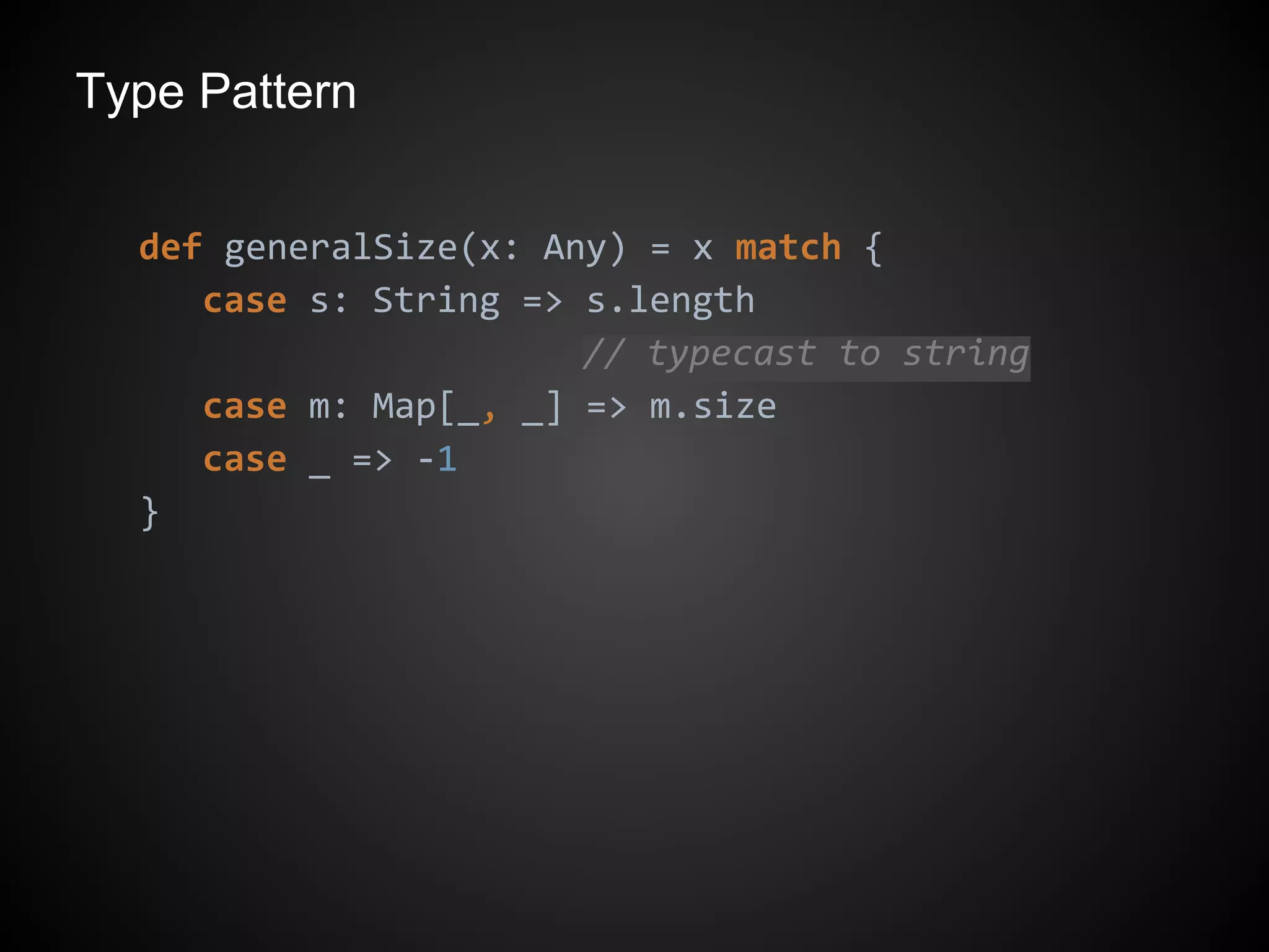Type Pattern
def generalSize(x: Any) = x match {
case s: String => s.length
// typecast to string
case m: Map[_, _] => m.size
case _ => -1
}
 