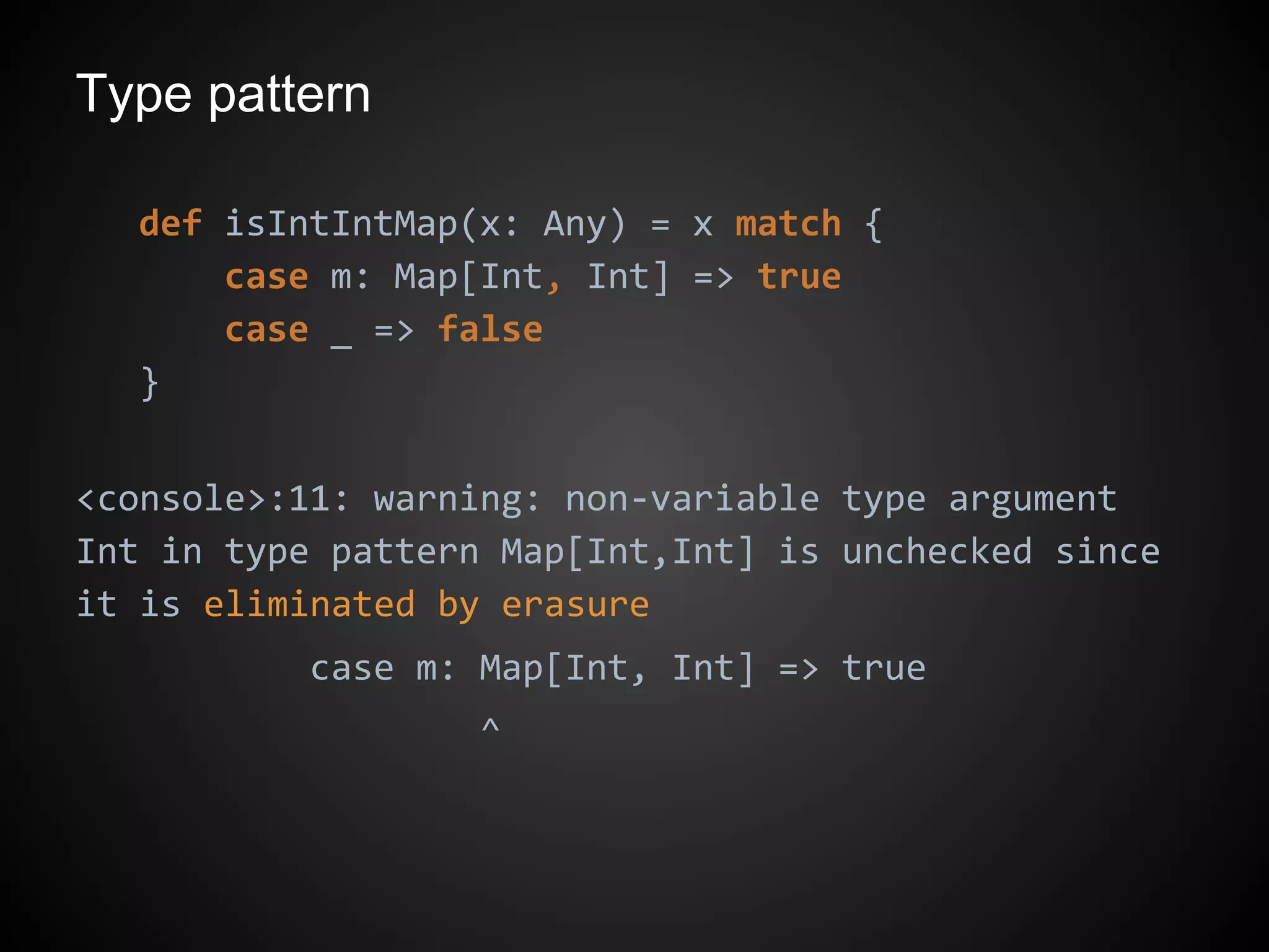 Type pattern
def isIntIntMap(x: Any) = x match {
case m: Map[Int, Int] => true
case _ => false
}
<console>:11: warning: non-variable type argument
Int in type pattern Map[Int,Int] is unchecked since
it is eliminated by erasure
case m: Map[Int, Int] => true
^
 