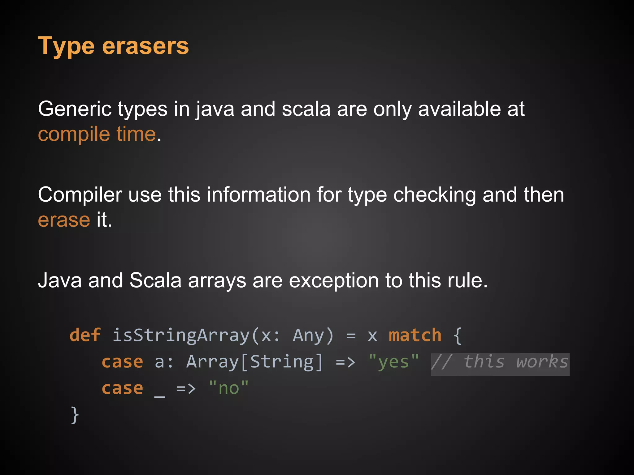 Type erasers
Generic types in java and scala are only available at
compile time.
Compiler use this information for type checking and then
erase it.
Java and Scala arrays are exception to this rule.
def isStringArray(x: Any) = x match {
case a: Array[String] => "yes" // this works
case _ => "no"
}
 