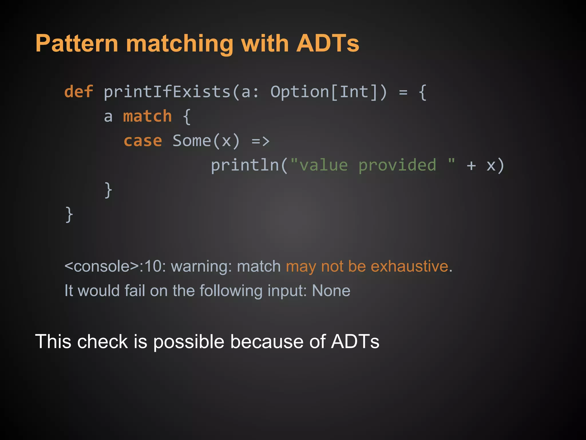 Pattern matching with ADTs
def printIfExists(a: Option[Int]) = {
a match {
case Some(x) =>
println("value provided " + x)
}
}
<console>:10: warning: match may not be exhaustive.
It would fail on the following input: None
This check is possible because of ADTs
 