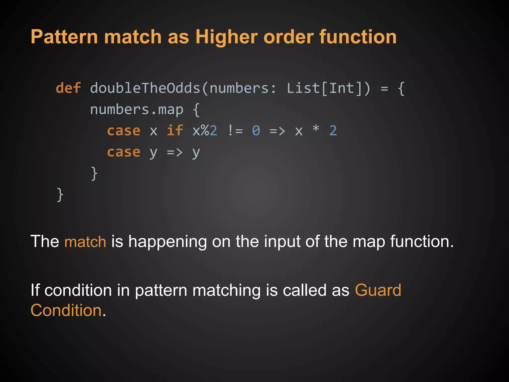 Pattern match as Higher order function
def doubleTheOdds(numbers: List[Int]) = {
numbers.map {
case x if x%2 != 0 => x * 2
case y => y
}
}
The match is happening on the input of the map function.
If condition in pattern matching is called as Guard
Condition.
 