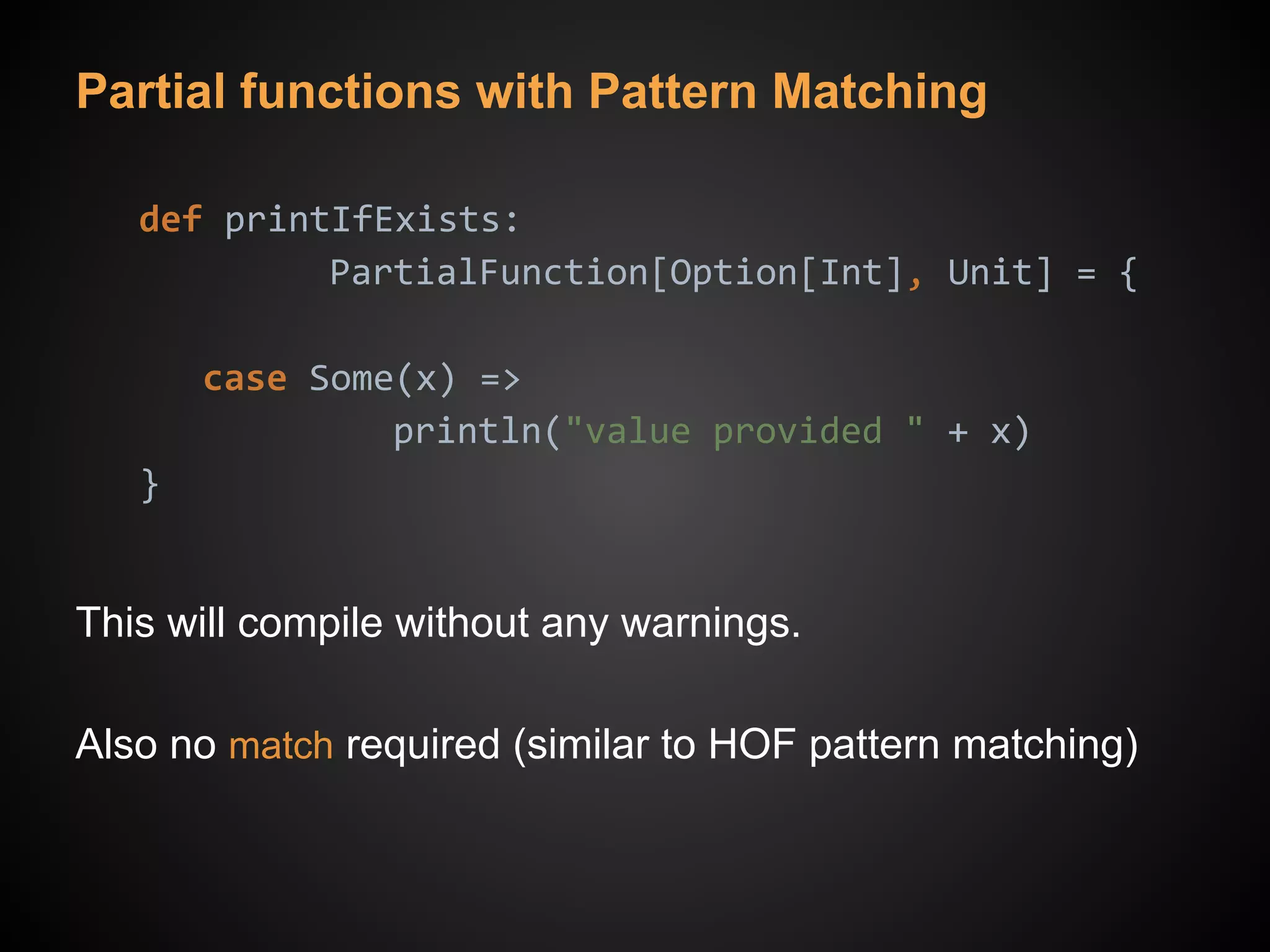 Partial functions with Pattern Matching
def printIfExists:
PartialFunction[Option[Int], Unit] = {
case Some(x) =>
println("value provided " + x)
}
This will compile without any warnings.
Also no match required (similar to HOF pattern matching)
 
