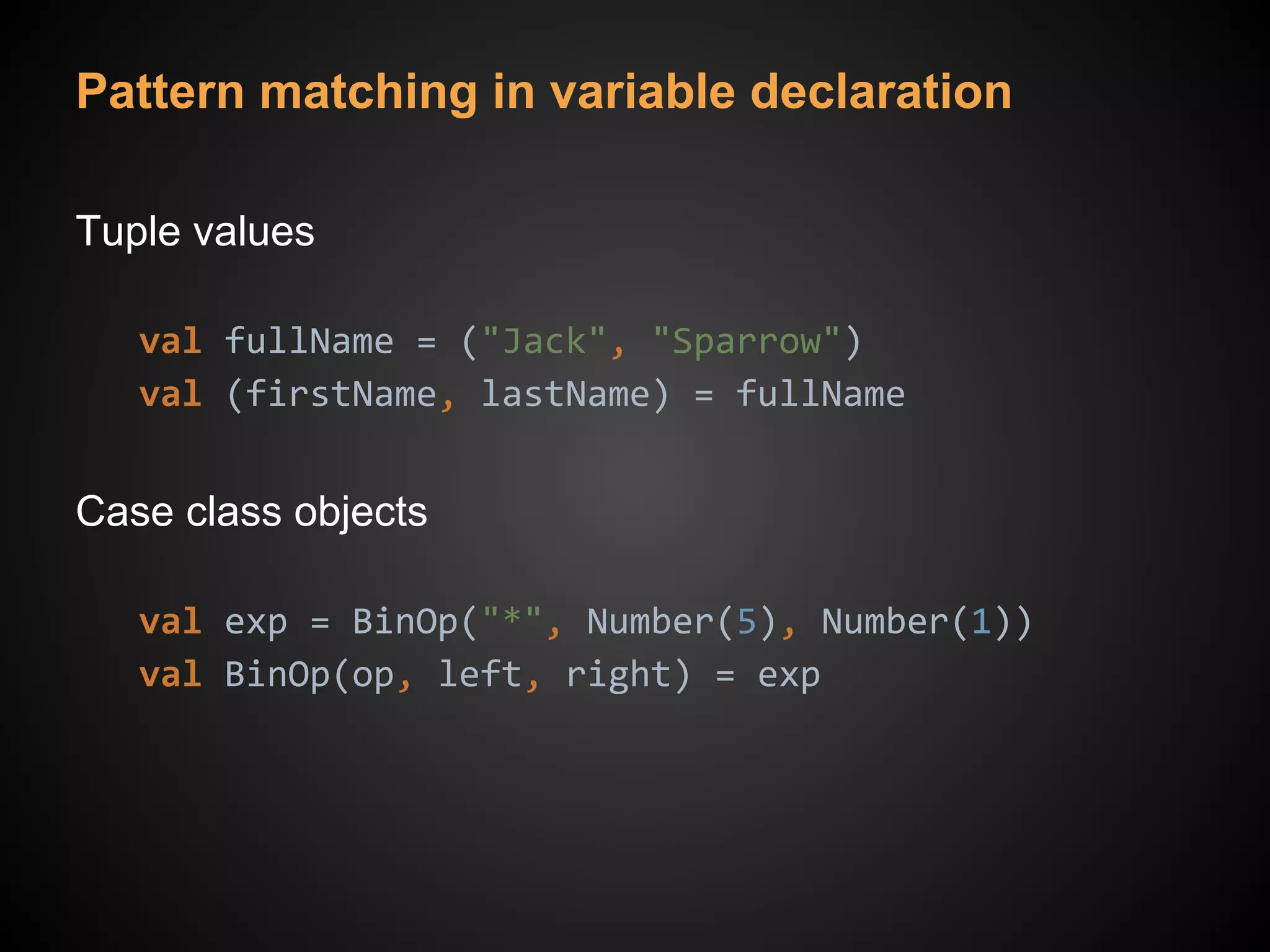 Pattern matching in variable declaration
Tuple values
val fullName = ("Jack", "Sparrow")
val (firstName, lastName) = fullName
Case class objects
val exp = BinOp("*", Number(5), Number(1))
val BinOp(op, left, right) = exp
 