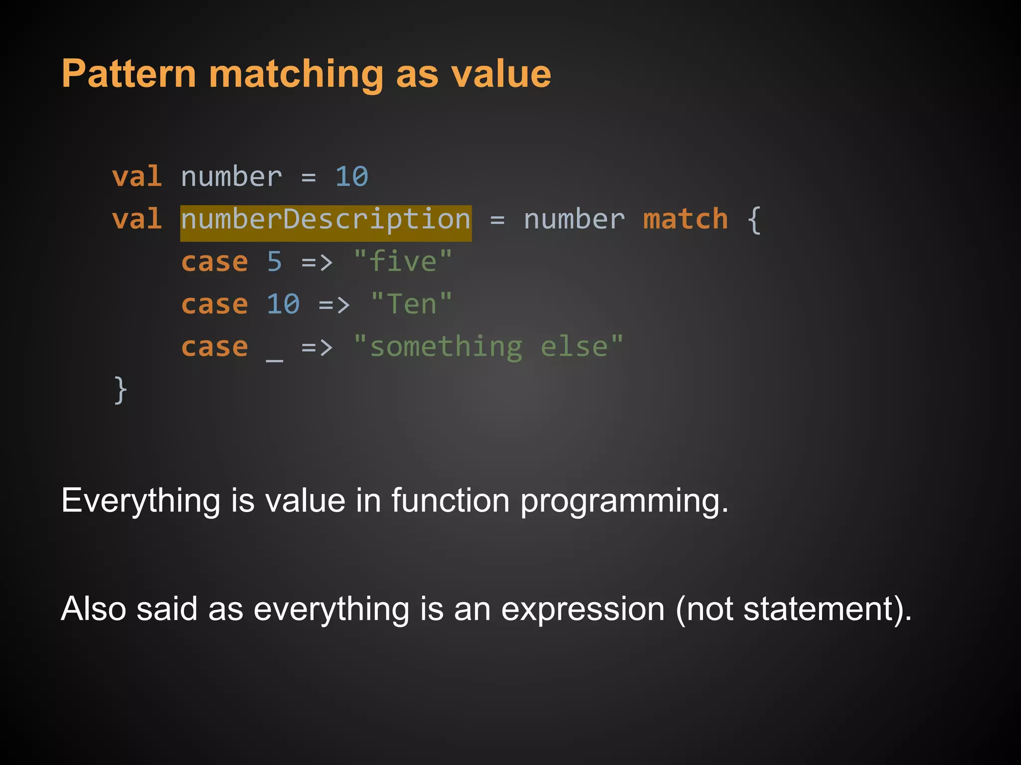 Pattern matching as value
val number = 10
val numberDescription = number match {
case 5 => "five"
case 10 => "Ten"
case _ => "something else"
}
Everything is value in function programming.
Also said as everything is an expression (not statement).
 