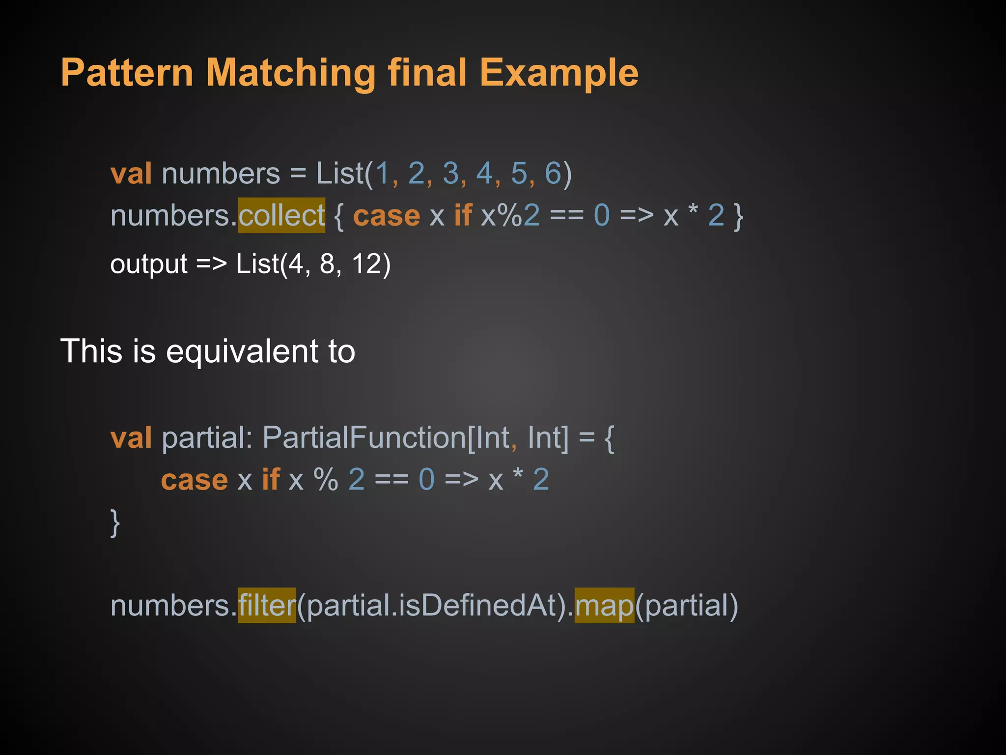 Pattern Matching final Example
val numbers = List(1, 2, 3, 4, 5, 6)
numbers.collect { case x if x%2 == 0 => x * 2 }
output => List(4, 8, 12)
This is equivalent to
val partial: PartialFunction[Int, Int] = {
case x if x % 2 == 0 => x * 2
}
numbers.filter(partial.isDefinedAt).map(partial)
 