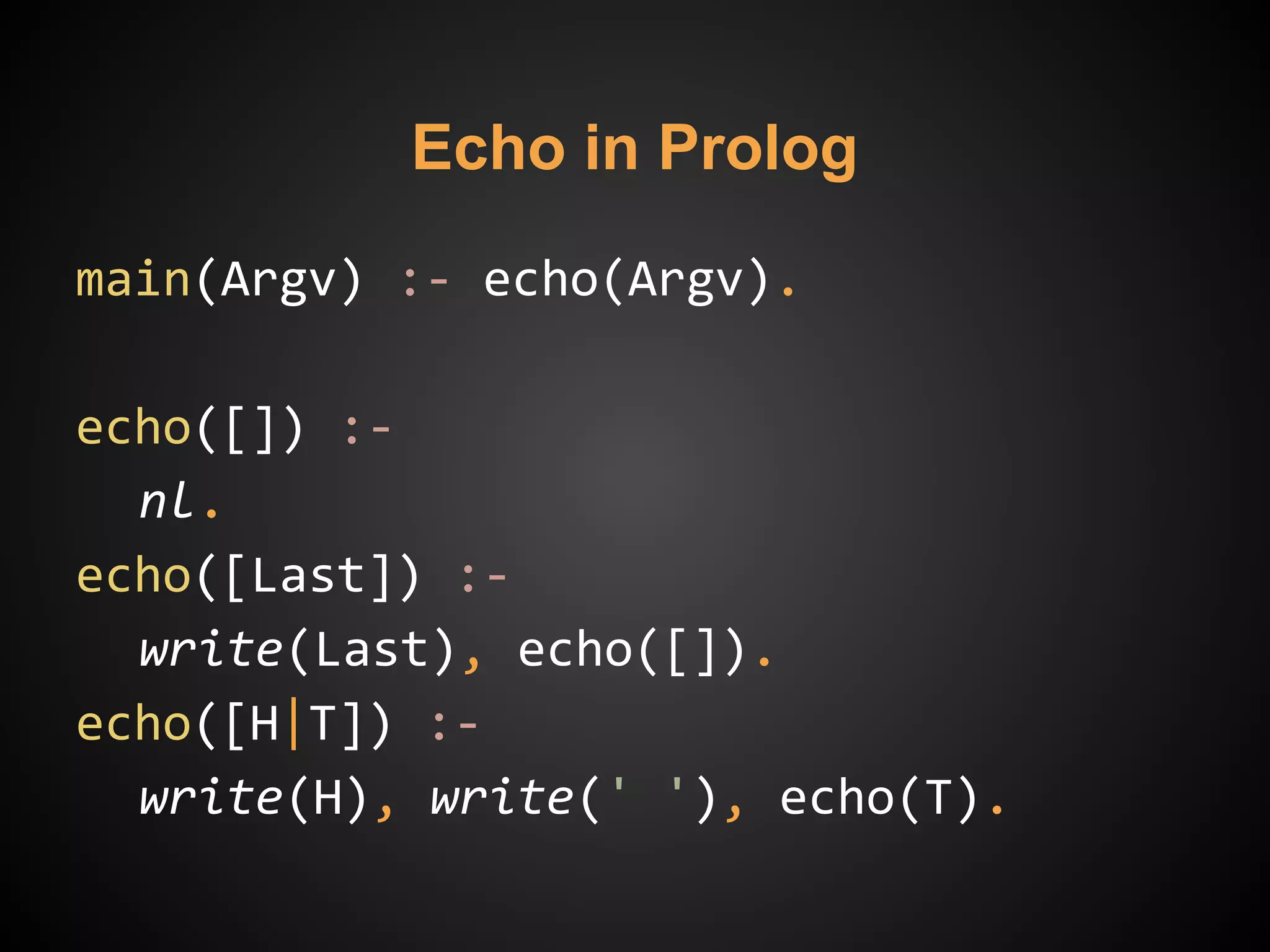 main(Argv) :- echo(Argv).
echo([]) :-
nl.
echo([Last]) :-
write(Last), echo([]).
echo([H|T]) :-
write(H), write(' '), echo(T).
Echo in Prolog
 