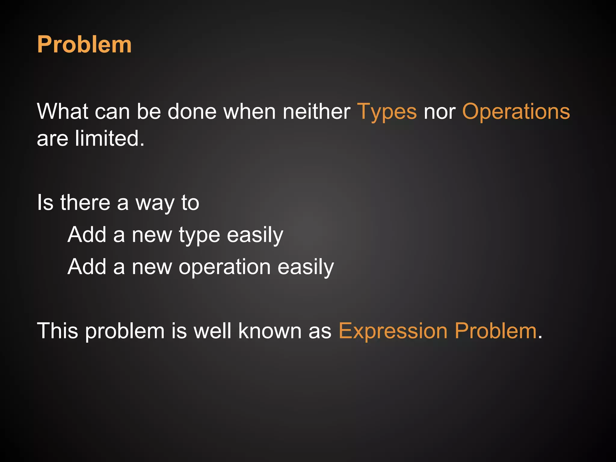 Problem
What can be done when neither Types nor Operations
are limited.
Is there a way to
Add a new type easily
Add a new operation easily
This problem is well known as Expression Problem.
 