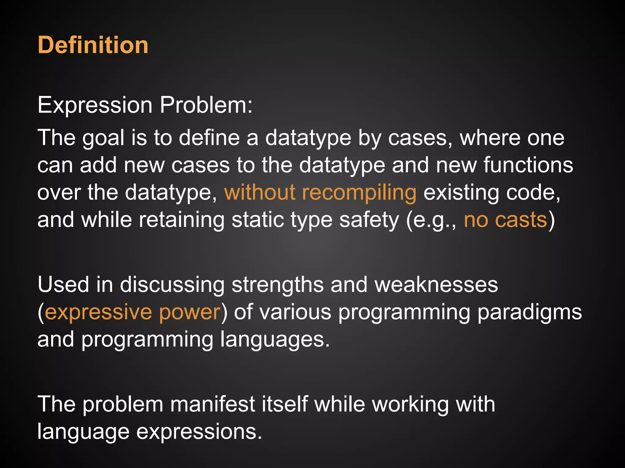 Definition
Expression Problem:
The goal is to define a datatype by cases, where one
can add new cases to the datatype and new functions
over the datatype, without recompiling existing code,
and while retaining static type safety (e.g., no casts)
Used in discussing strengths and weaknesses
(expressive power) of various programming paradigms
and programming languages.
The problem manifest itself while working with
language expressions.
 