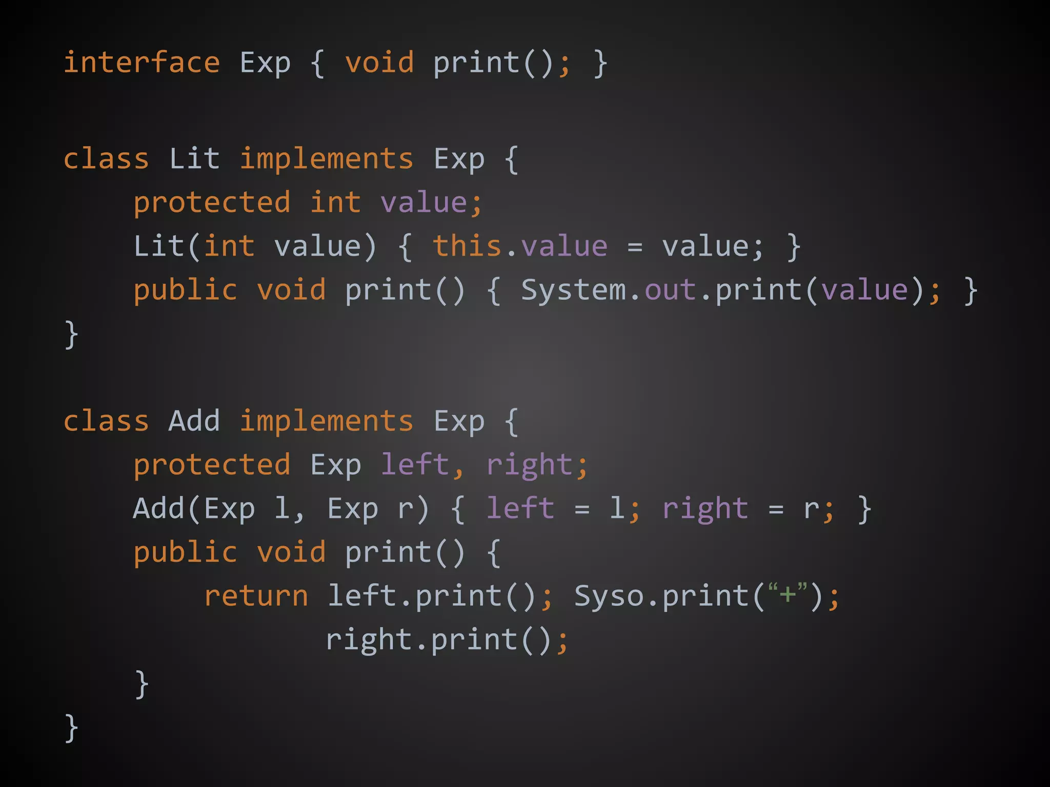 interface Exp { void print(); }
class Lit implements Exp {
protected int value;
Lit(int value) { this.value = value; }
public void print() { System.out.print(value); }
}
class Add implements Exp {
protected Exp left, right;
Add(Exp l, Exp r) { left = l; right = r; }
public void print() {
return left.print(); Syso.print(“+”);
right.print();
}
}
 