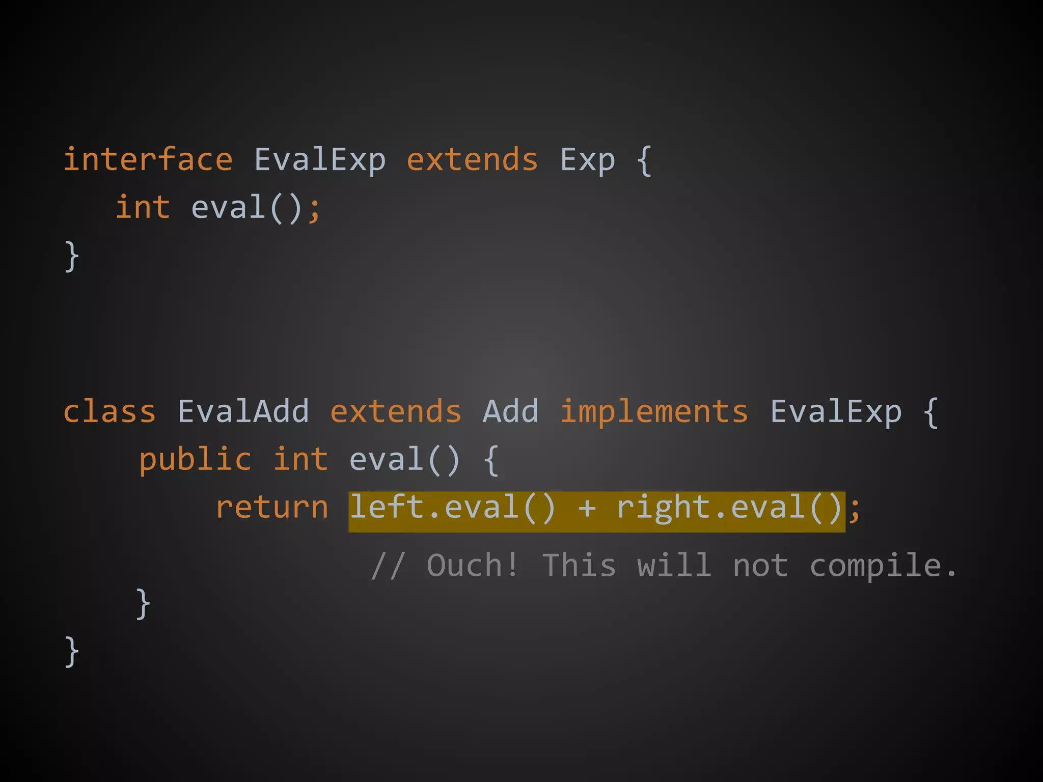 interface EvalExp extends Exp {
int eval();
}
class EvalAdd extends Add implements EvalExp {
public int eval() {
return left.eval() + right.eval();
}
}
// Ouch! This will not compile.
 
