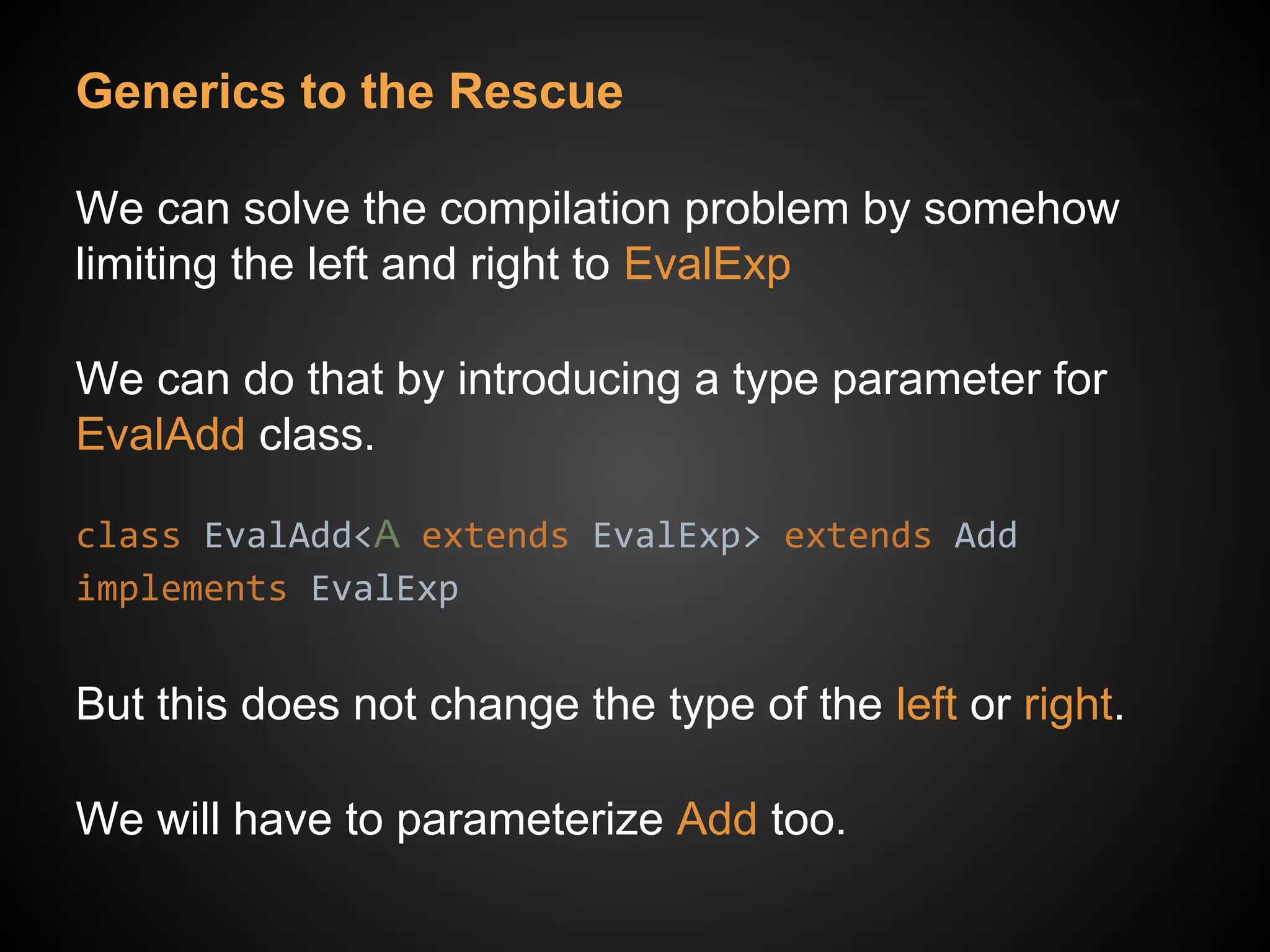 Generics to the Rescue
We can solve the compilation problem by somehow
limiting the left and right to EvalExp
We can do that by introducing a type parameter for
EvalAdd class.
class EvalAdd<A extends EvalExp> extends Add
implements EvalExp
But this does not change the type of the left or right.
We will have to parameterize Add too.
 