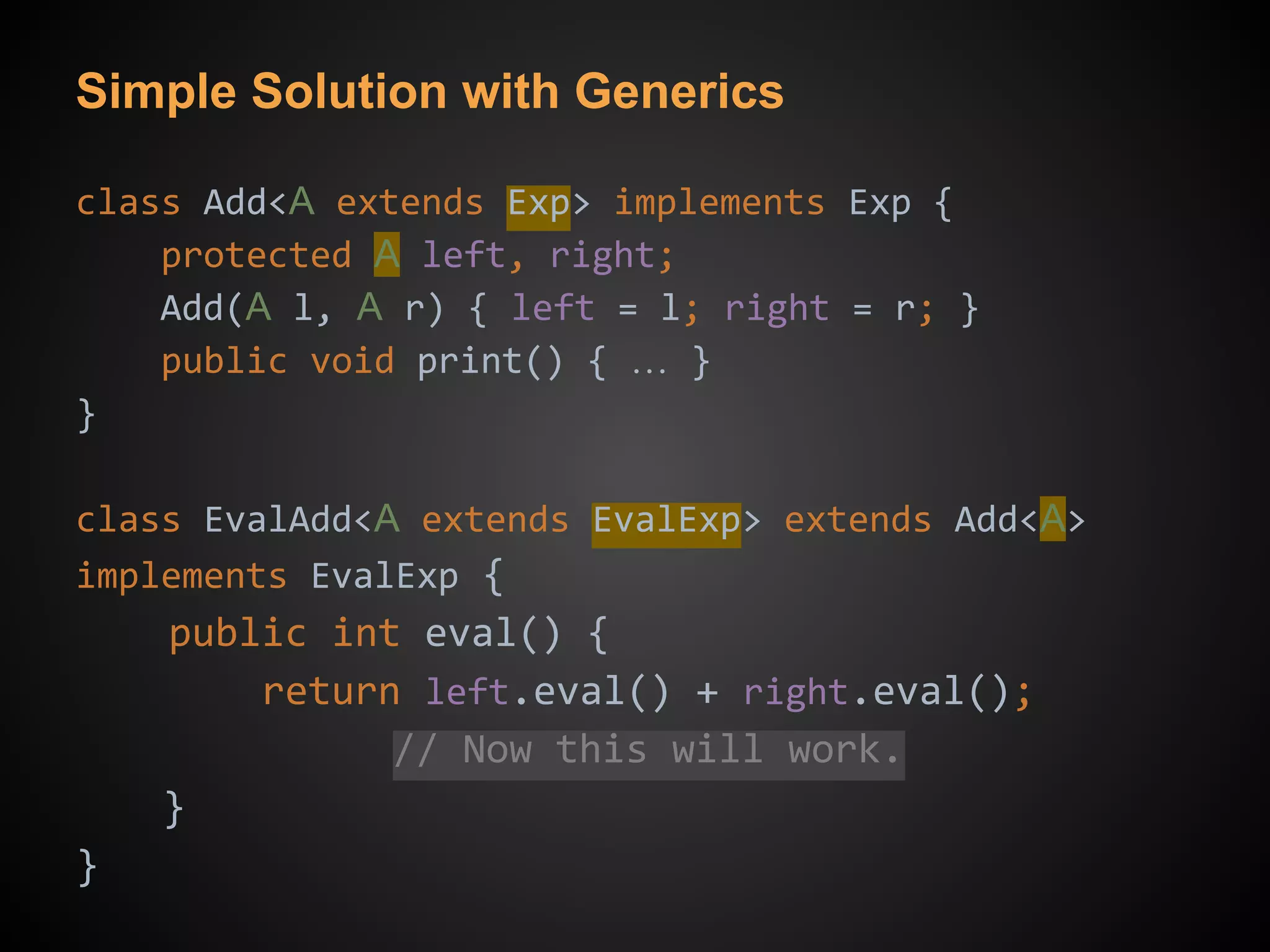 Simple Solution with Generics
class Add<A extends Exp> implements Exp {
protected A left, right;
Add(A l, A r) { left = l; right = r; }
public void print() { … }
}
class EvalAdd<A extends EvalExp> extends Add<A>
implements EvalExp {
public int eval() {
return left.eval() + right.eval();
// Now this will work.
}
}
 