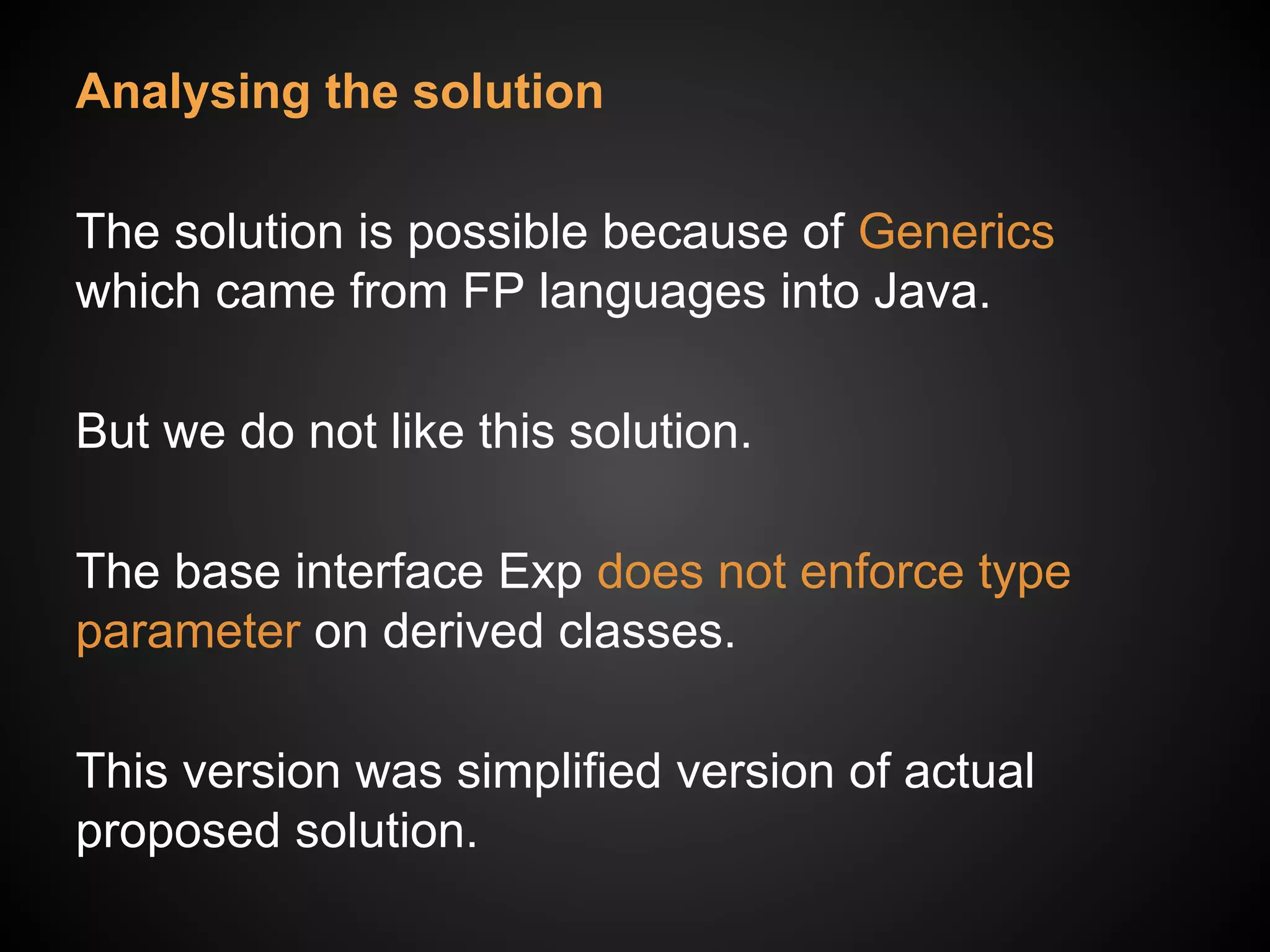 Analysing the solution
The solution is possible because of Generics
which came from FP languages into Java.
But we do not like this solution.
The base interface Exp does not enforce type
parameter on derived classes.
This version was simplified version of actual
proposed solution.
 