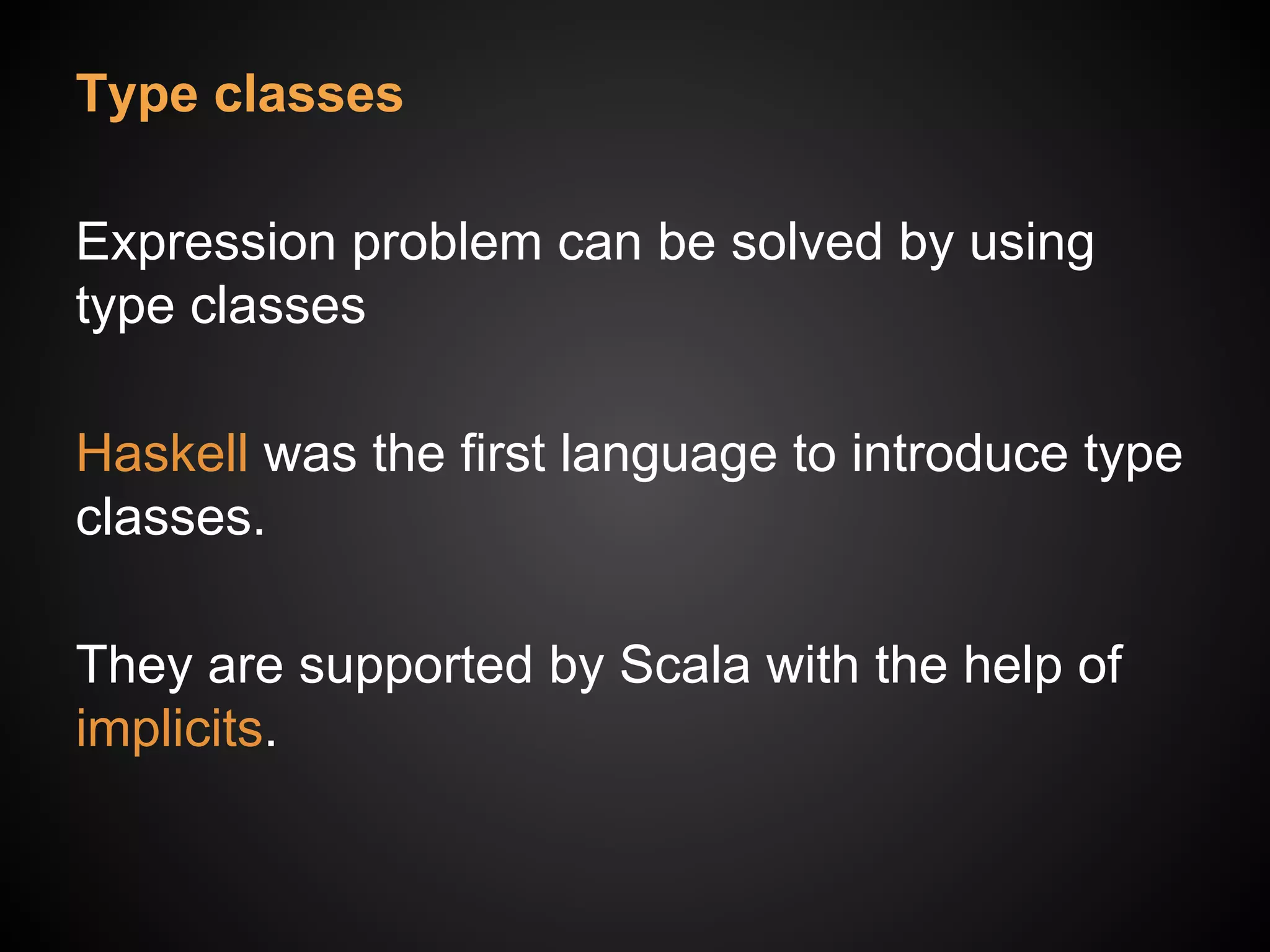 Type classes
Expression problem can be solved by using
type classes
Haskell was the first language to introduce type
classes.
They are supported by Scala with the help of
implicits.
 