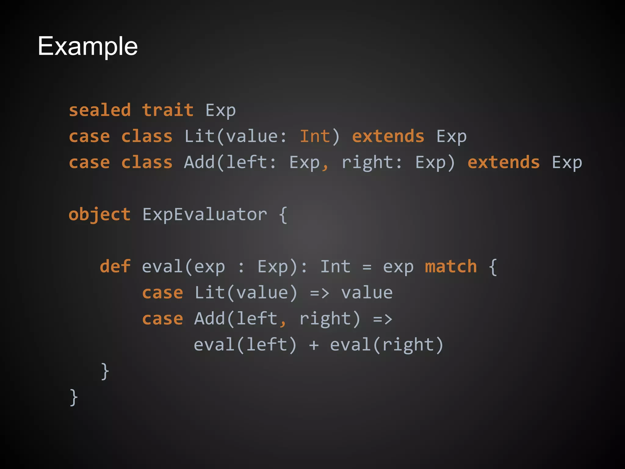Example
sealed trait Exp
case class Lit(value: Int) extends Exp
case class Add(left: Exp, right: Exp) extends Exp
object ExpEvaluator {
def eval(exp : Exp): Int = exp match {
case Lit(value) => value
case Add(left, right) =>
eval(left) + eval(right)
}
}
 