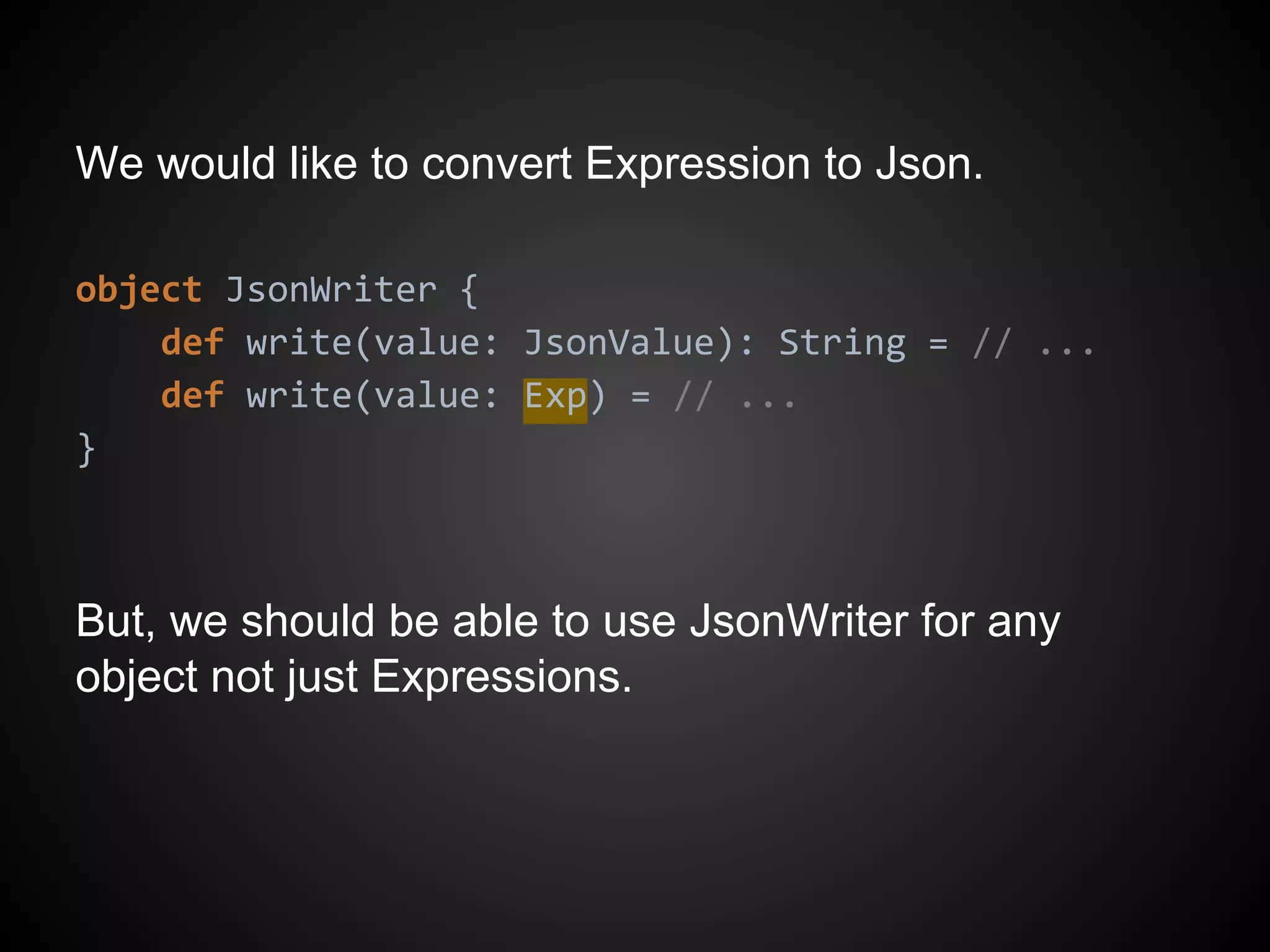We would like to convert Expression to Json.
object JsonWriter {
def write(value: JsonValue): String = // ...
def write(value: Exp) = // ...
}
But, we should be able to use JsonWriter for any
object not just Expressions.
 