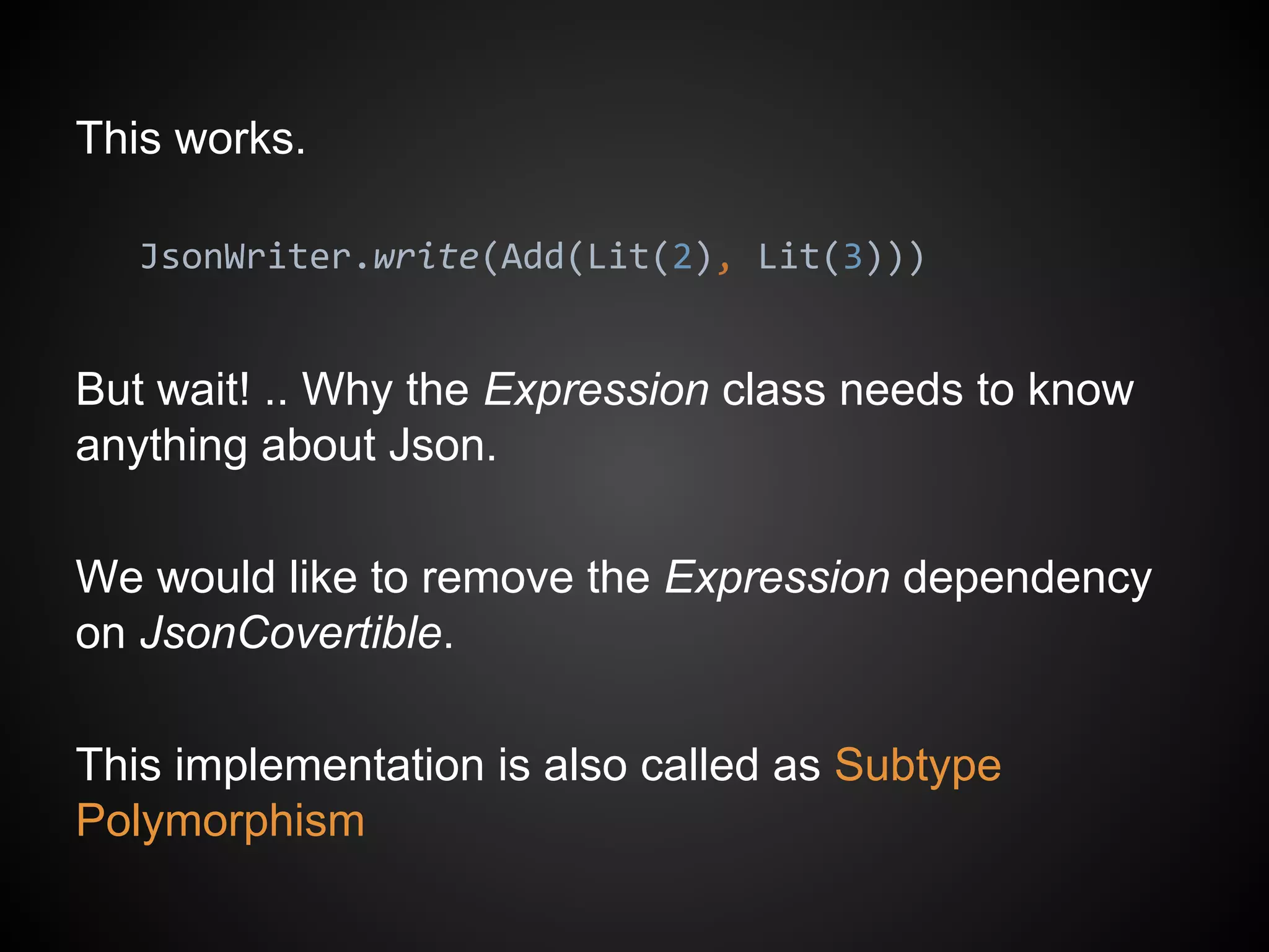 This works.
JsonWriter.write(Add(Lit(2), Lit(3)))
But wait! .. Why the Expression class needs to know
anything about Json.
We would like to remove the Expression dependency
on JsonCovertible.
This implementation is also called as Subtype
Polymorphism
 