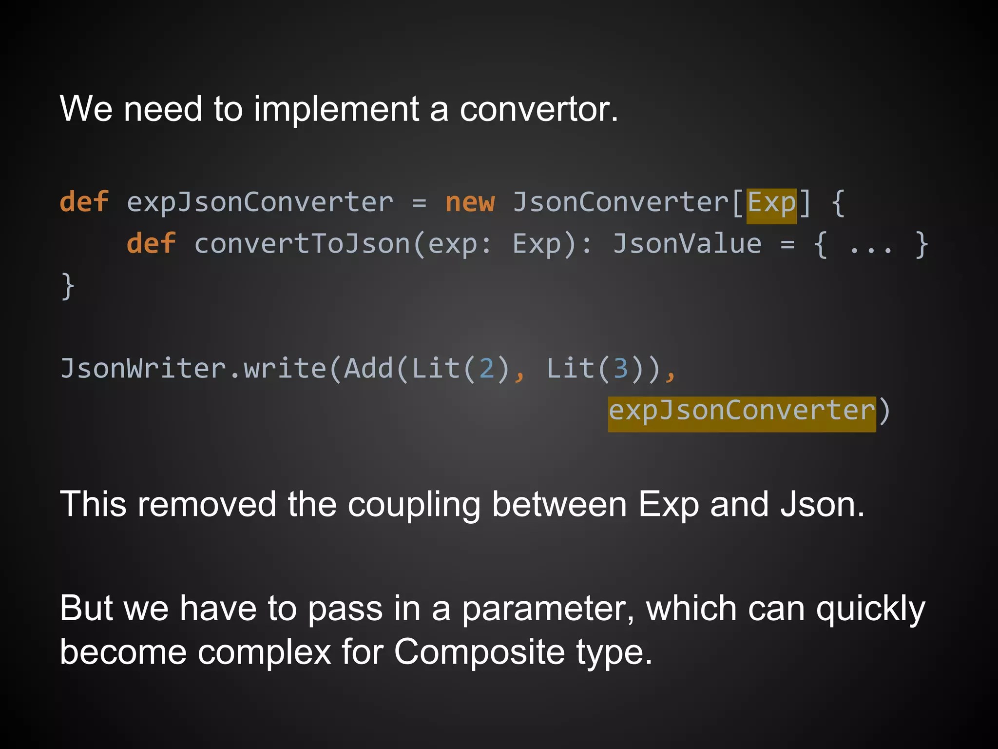 We need to implement a convertor.
def expJsonConverter = new JsonConverter[Exp] {
def convertToJson(exp: Exp): JsonValue = { ... }
}
JsonWriter.write(Add(Lit(2), Lit(3)),
expJsonConverter)
This removed the coupling between Exp and Json.
But we have to pass in a parameter, which can quickly
become complex for Composite type.
 