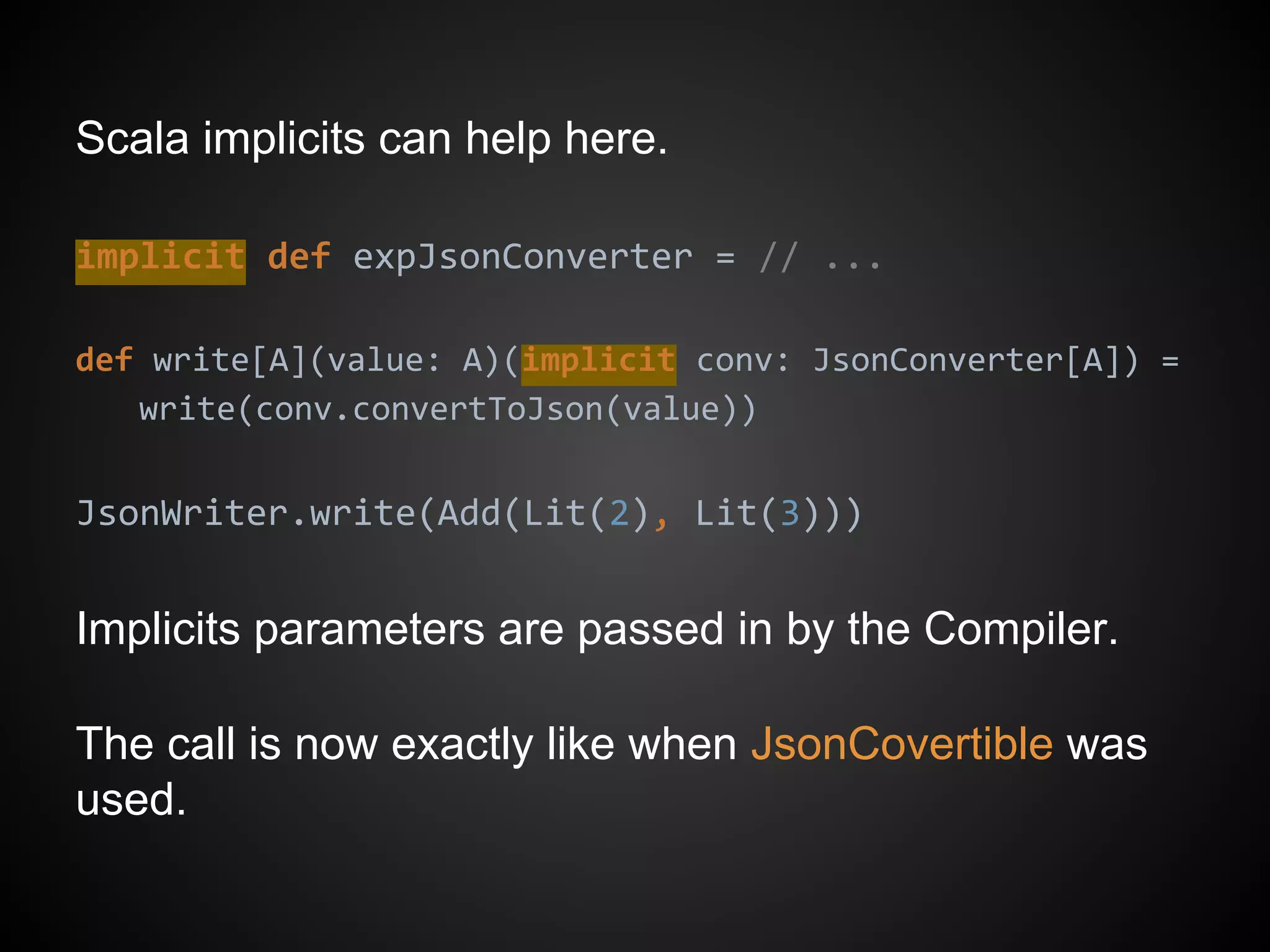Scala implicits can help here.
implicit def expJsonConverter = // ...
def write[A](value: A)(implicit conv: JsonConverter[A]) =
write(conv.convertToJson(value))
JsonWriter.write(Add(Lit(2), Lit(3)))
Implicits parameters are passed in by the Compiler.
The call is now exactly like when JsonCovertible was
used.
 