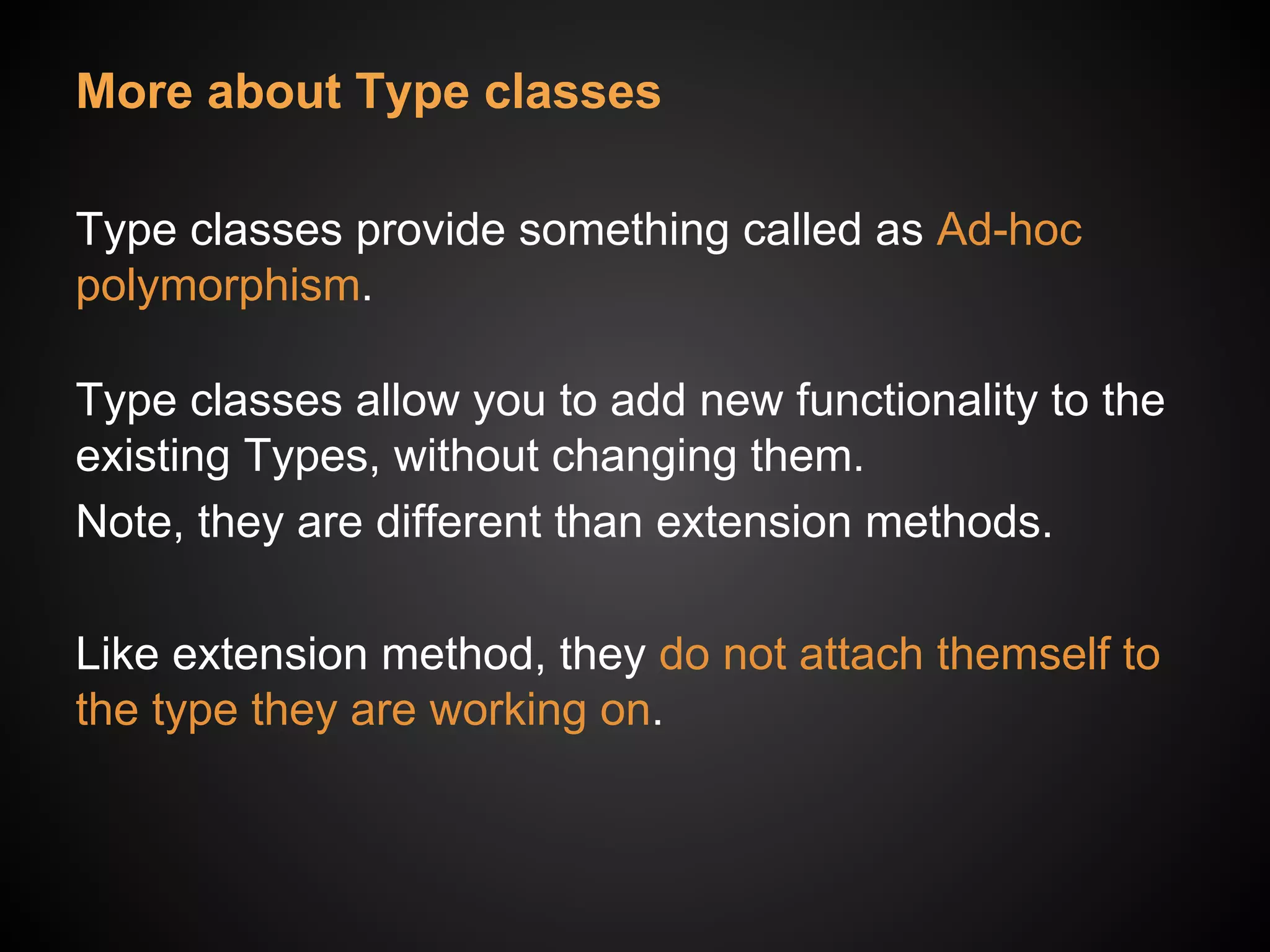 More about Type classes
Type classes provide something called as Ad-hoc
polymorphism.
Type classes allow you to add new functionality to the
existing Types, without changing them.
Note, they are different than extension methods.
Like extension method, they do not attach themself to
the type they are working on.
 