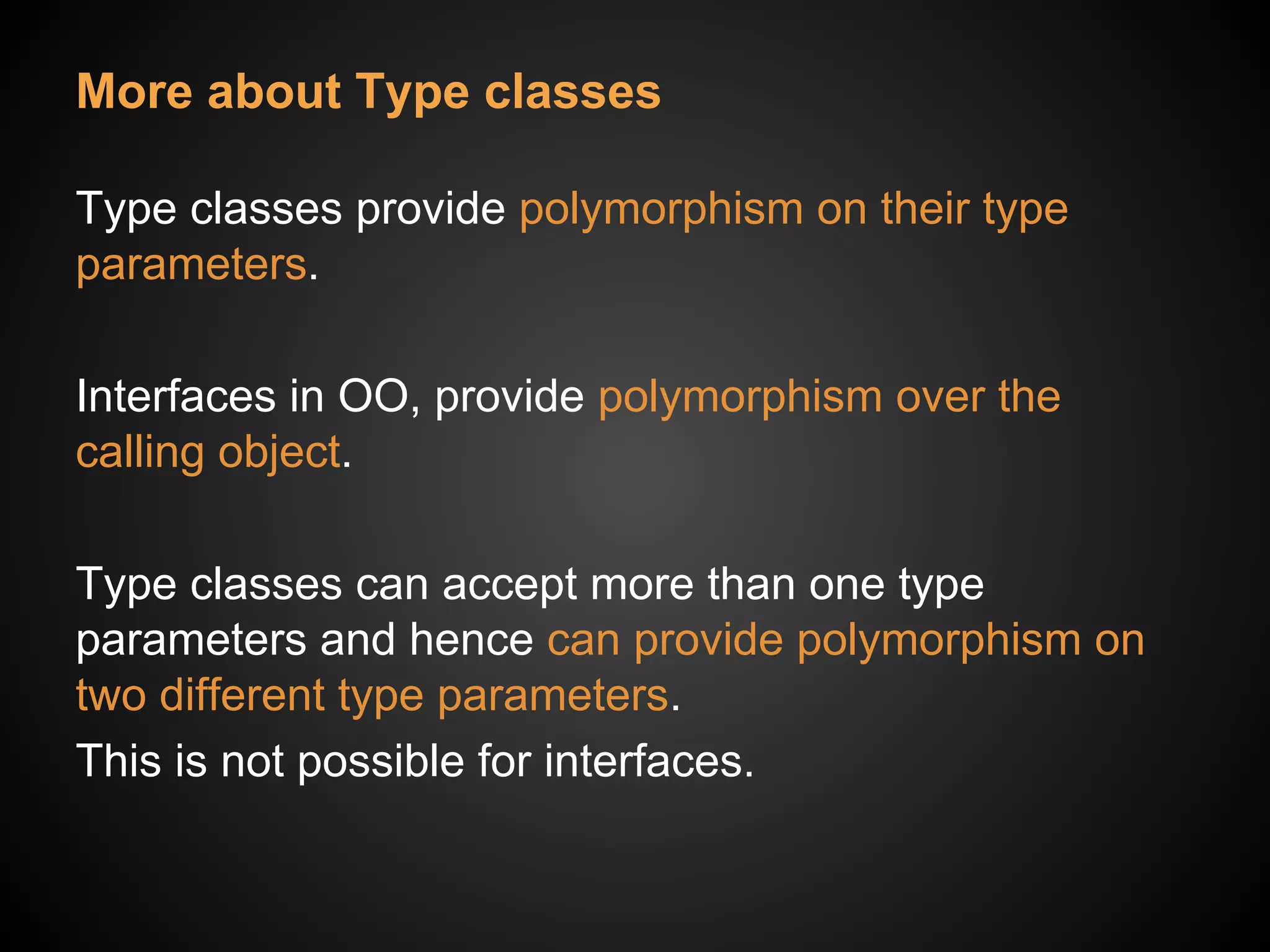 More about Type classes
Type classes provide polymorphism on their type
parameters.
Interfaces in OO, provide polymorphism over the
calling object.
Type classes can accept more than one type
parameters and hence can provide polymorphism on
two different type parameters.
This is not possible for interfaces.
 
