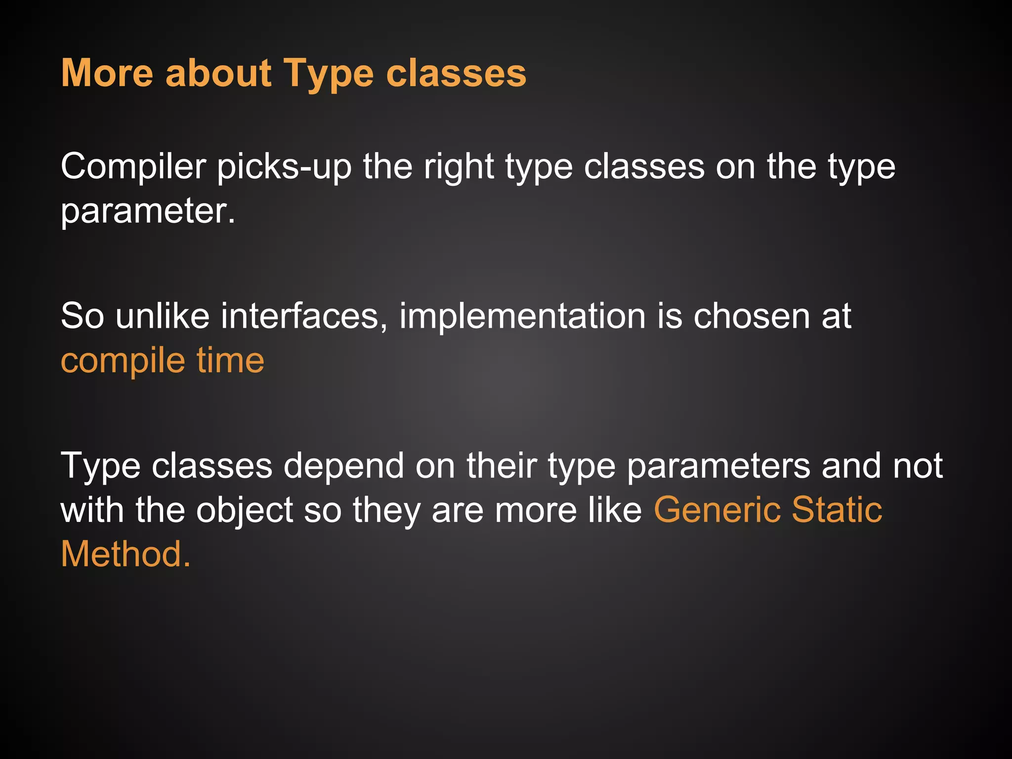 More about Type classes
Compiler picks-up the right type classes on the type
parameter.
So unlike interfaces, implementation is chosen at
compile time
Type classes depend on their type parameters and not
with the object so they are more like Generic Static
Method.
 