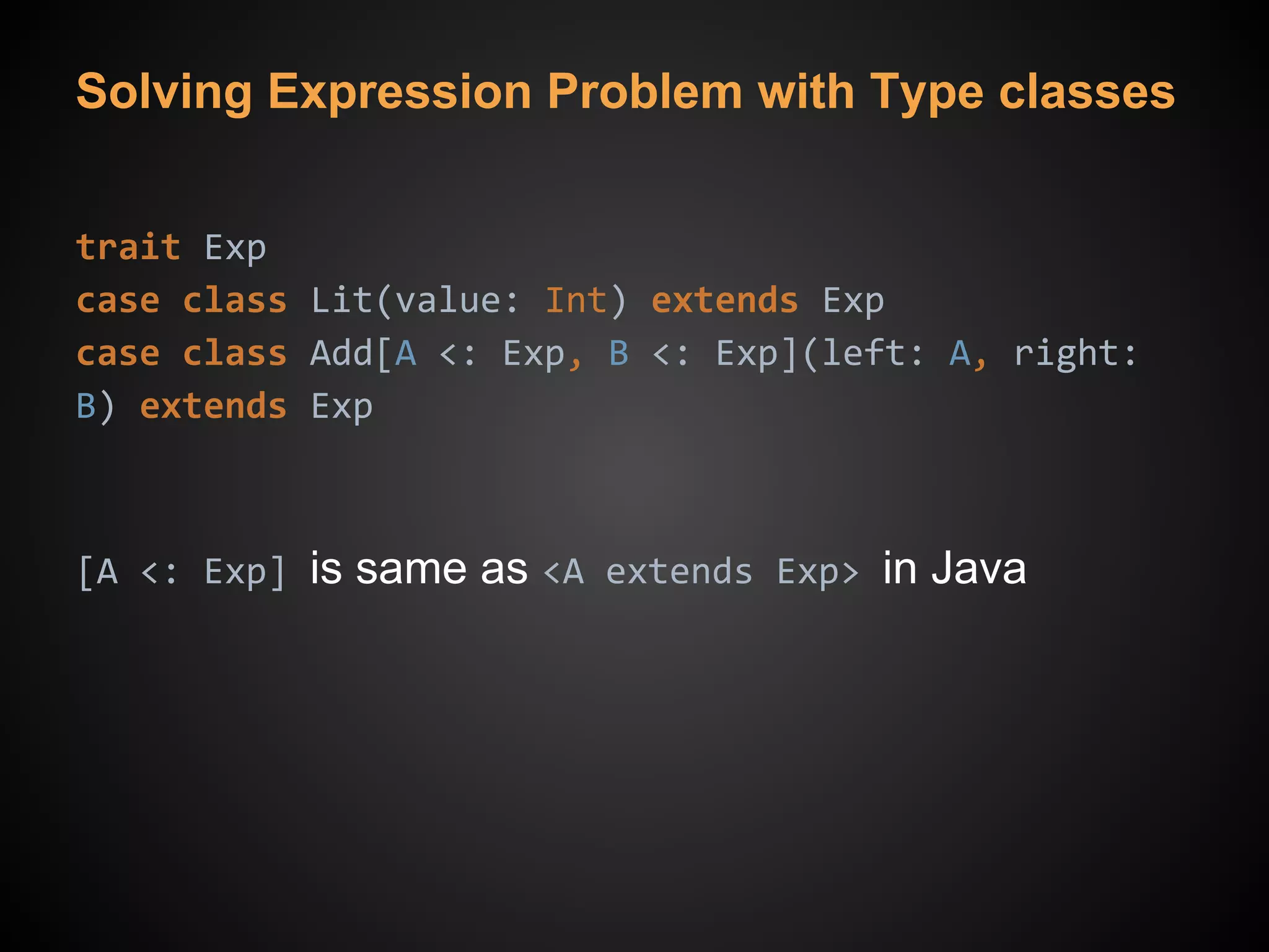 Solving Expression Problem with Type classes
trait Exp
case class Lit(value: Int) extends Exp
case class Add[A <: Exp, B <: Exp](left: A, right:
B) extends Exp
[A <: Exp] is same as <A extends Exp> in Java
 
