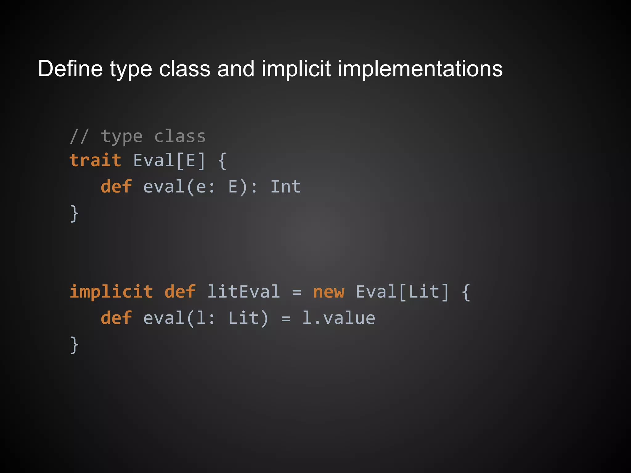 Define type class and implicit implementations
// type class
trait Eval[E] {
def eval(e: E): Int
}
implicit def litEval = new Eval[Lit] {
def eval(l: Lit) = l.value
}
 