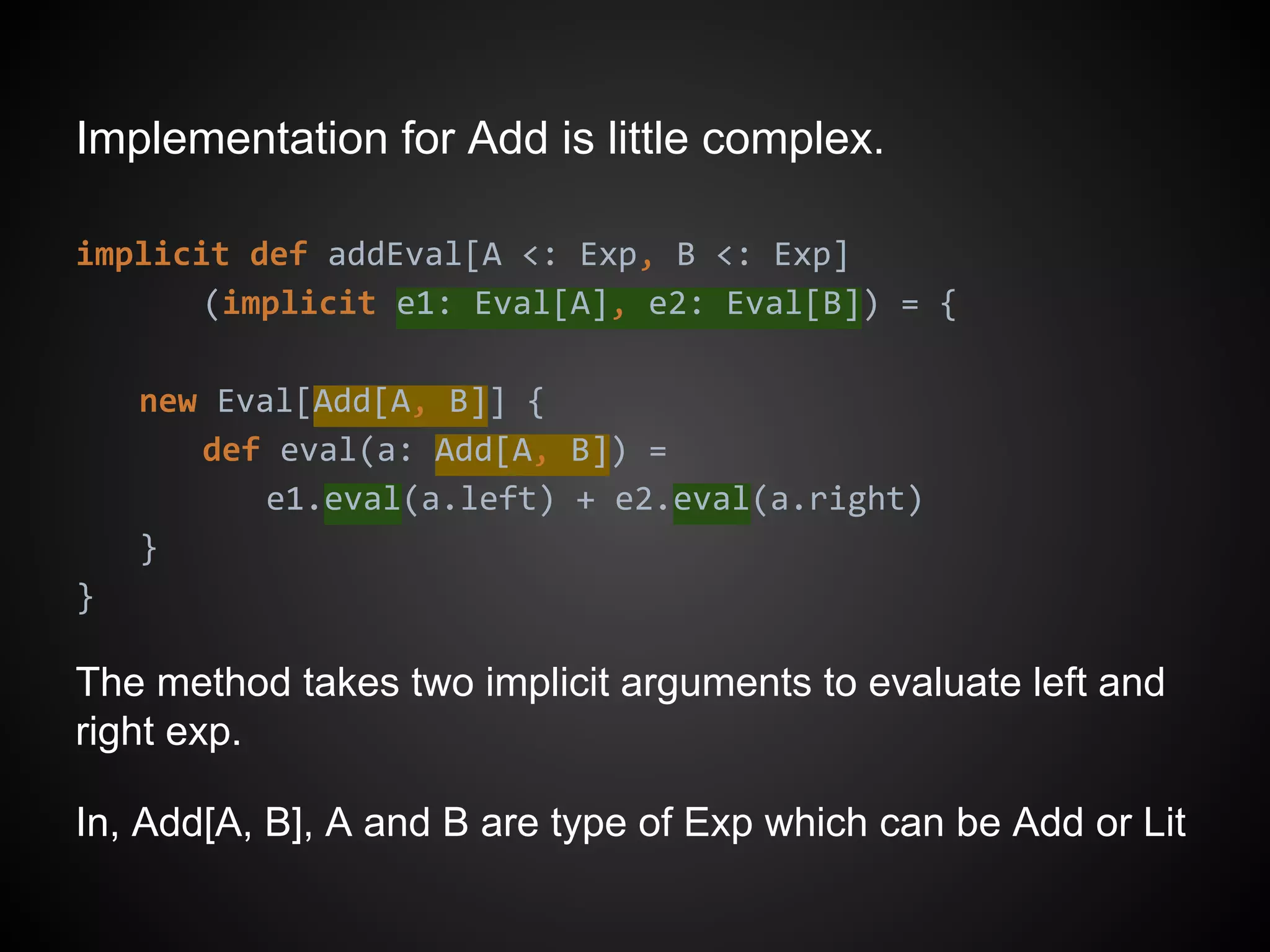 Implementation for Add is little complex.
implicit def addEval[A <: Exp, B <: Exp]
(implicit e1: Eval[A], e2: Eval[B]) = {
new Eval[Add[A, B]] {
def eval(a: Add[A, B]) =
e1.eval(a.left) + e2.eval(a.right)
}
}
The method takes two implicit arguments to evaluate left and
right exp.
In, Add[A, B], A and B are type of Exp which can be Add or Lit
 