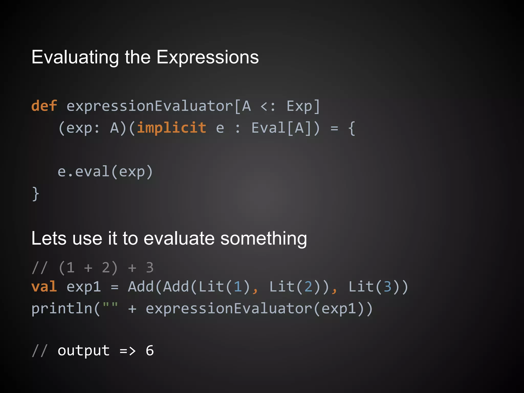 Evaluating the Expressions
def expressionEvaluator[A <: Exp]
(exp: A)(implicit e : Eval[A]) = {
e.eval(exp)
}
Lets use it to evaluate something
// (1 + 2) + 3
val exp1 = Add(Add(Lit(1), Lit(2)), Lit(3))
println("" + expressionEvaluator(exp1))
// output => 6
 