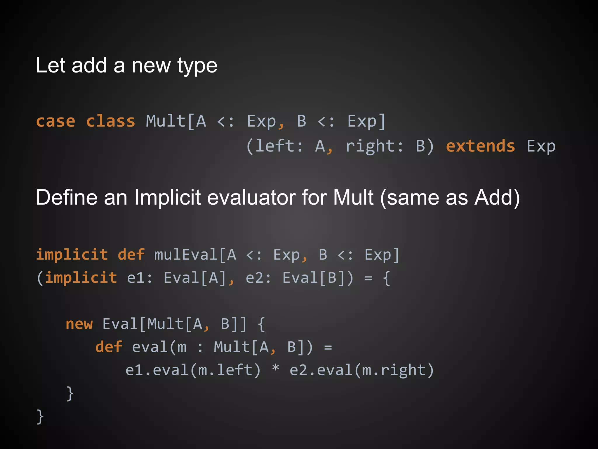 Let add a new type
case class Mult[A <: Exp, B <: Exp]
(left: A, right: B) extends Exp
Define an Implicit evaluator for Mult (same as Add)
implicit def mulEval[A <: Exp, B <: Exp]
(implicit e1: Eval[A], e2: Eval[B]) = {
new Eval[Mult[A, B]] {
def eval(m : Mult[A, B]) =
e1.eval(m.left) * e2.eval(m.right)
}
}
 