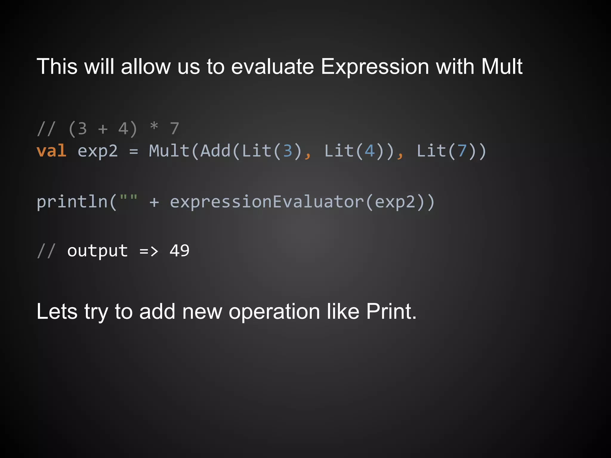 This will allow us to evaluate Expression with Mult
// (3 + 4) * 7
val exp2 = Mult(Add(Lit(3), Lit(4)), Lit(7))
println("" + expressionEvaluator(exp2))
// output => 49
Lets try to add new operation like Print.
 