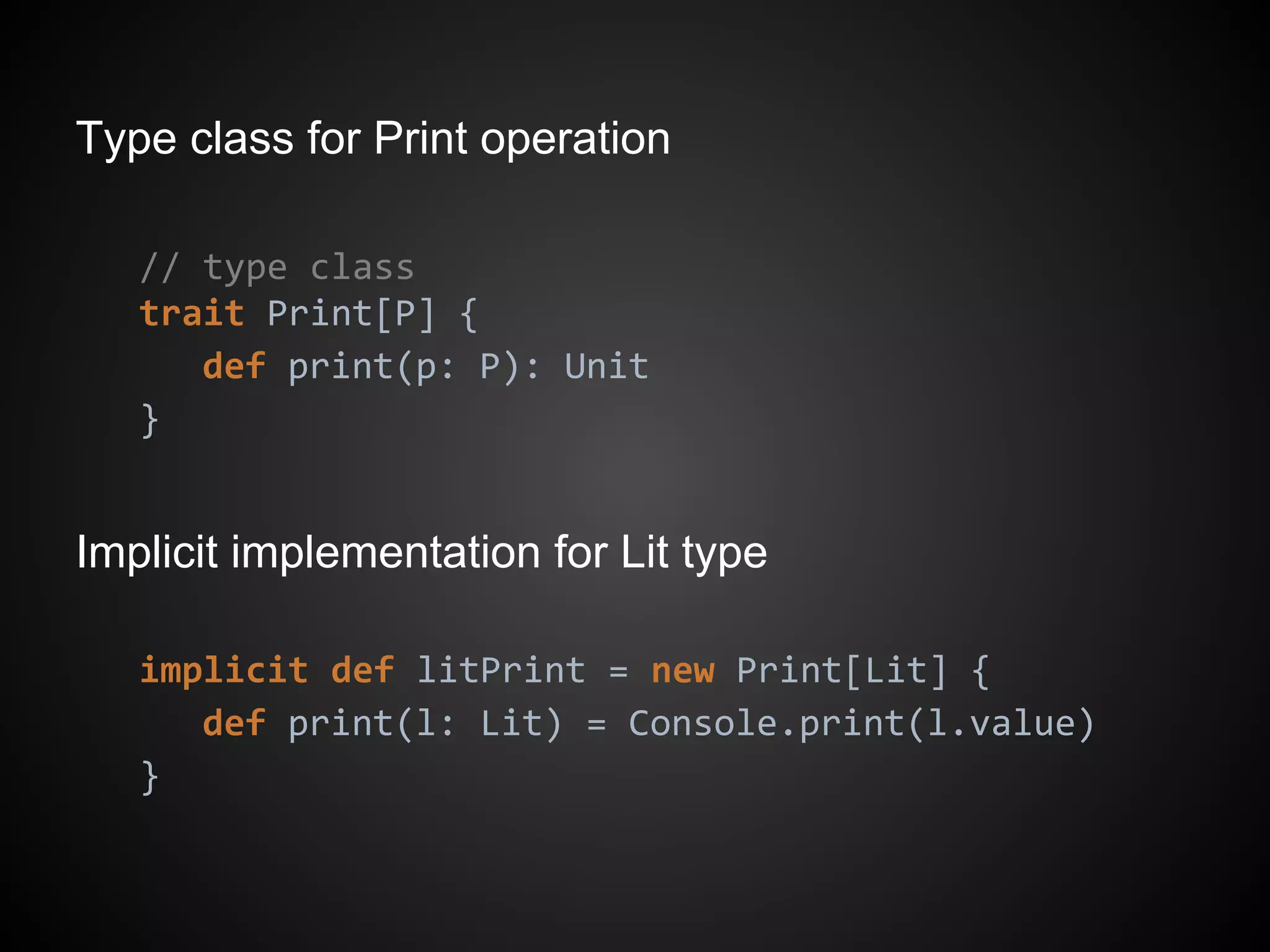 Type class for Print operation
// type class
trait Print[P] {
def print(p: P): Unit
}
Implicit implementation for Lit type
implicit def litPrint = new Print[Lit] {
def print(l: Lit) = Console.print(l.value)
}
 