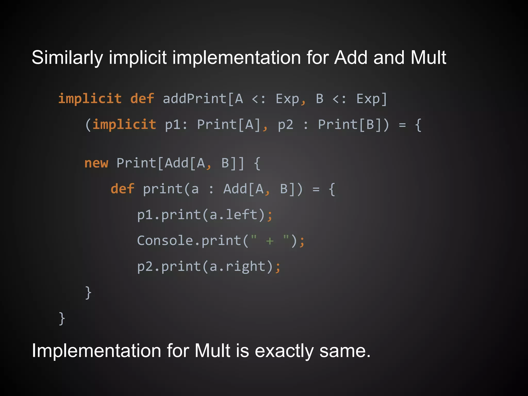Similarly implicit implementation for Add and Mult
implicit def addPrint[A <: Exp, B <: Exp]
(implicit p1: Print[A], p2 : Print[B]) = {
new Print[Add[A, B]] {
def print(a : Add[A, B]) = {
p1.print(a.left);
Console.print(" + ");
p2.print(a.right);
}
}
Implementation for Mult is exactly same.
 
