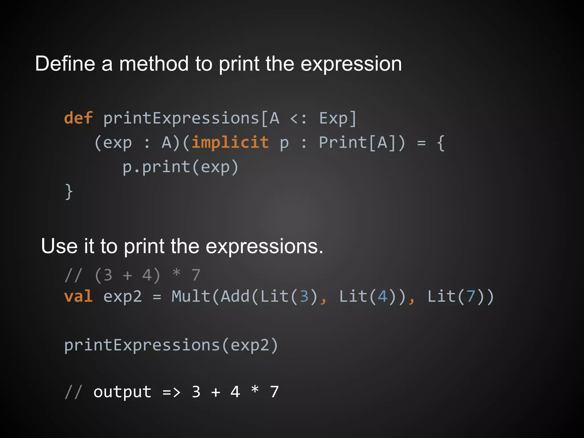Define a method to print the expression
def printExpressions[A <: Exp]
(exp : A)(implicit p : Print[A]) = {
p.print(exp)
}
Use it to print the expressions.
// (3 + 4) * 7
val exp2 = Mult(Add(Lit(3), Lit(4)), Lit(7))
printExpressions(exp2)
// output => 3 + 4 * 7
 