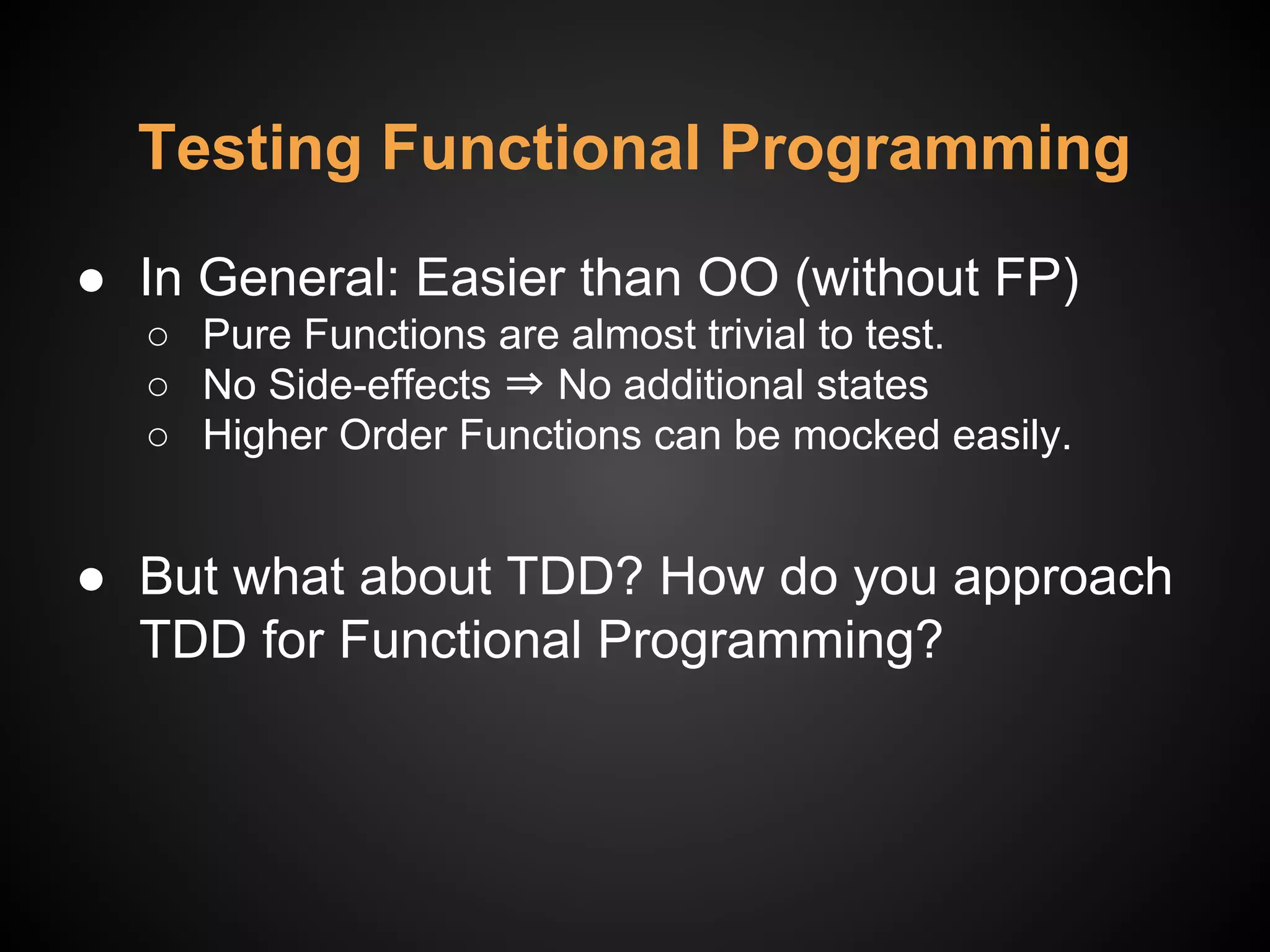 ● In General: Easier than OO (without FP)
○ Pure Functions are almost trivial to test.
○ No Side-effects ⇒ No additional states
○ Higher Order Functions can be mocked easily.
● But what about TDD? How do you approach
TDD for Functional Programming?
Testing Functional Programming
 