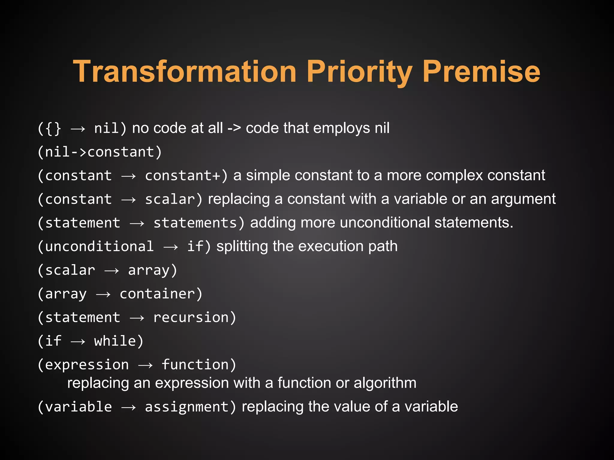 Transformation Priority Premise
({} → nil) no code at all -> code that employs nil
(nil->constant)
(constant → constant+) a simple constant to a more complex constant
(constant → scalar) replacing a constant with a variable or an argument
(statement → statements) adding more unconditional statements.
(unconditional → if) splitting the execution path
(scalar → array)
(array → container)
(statement → recursion)
(if → while)
(expression → function)
replacing an expression with a function or algorithm
(variable → assignment) replacing the value of a variable
 