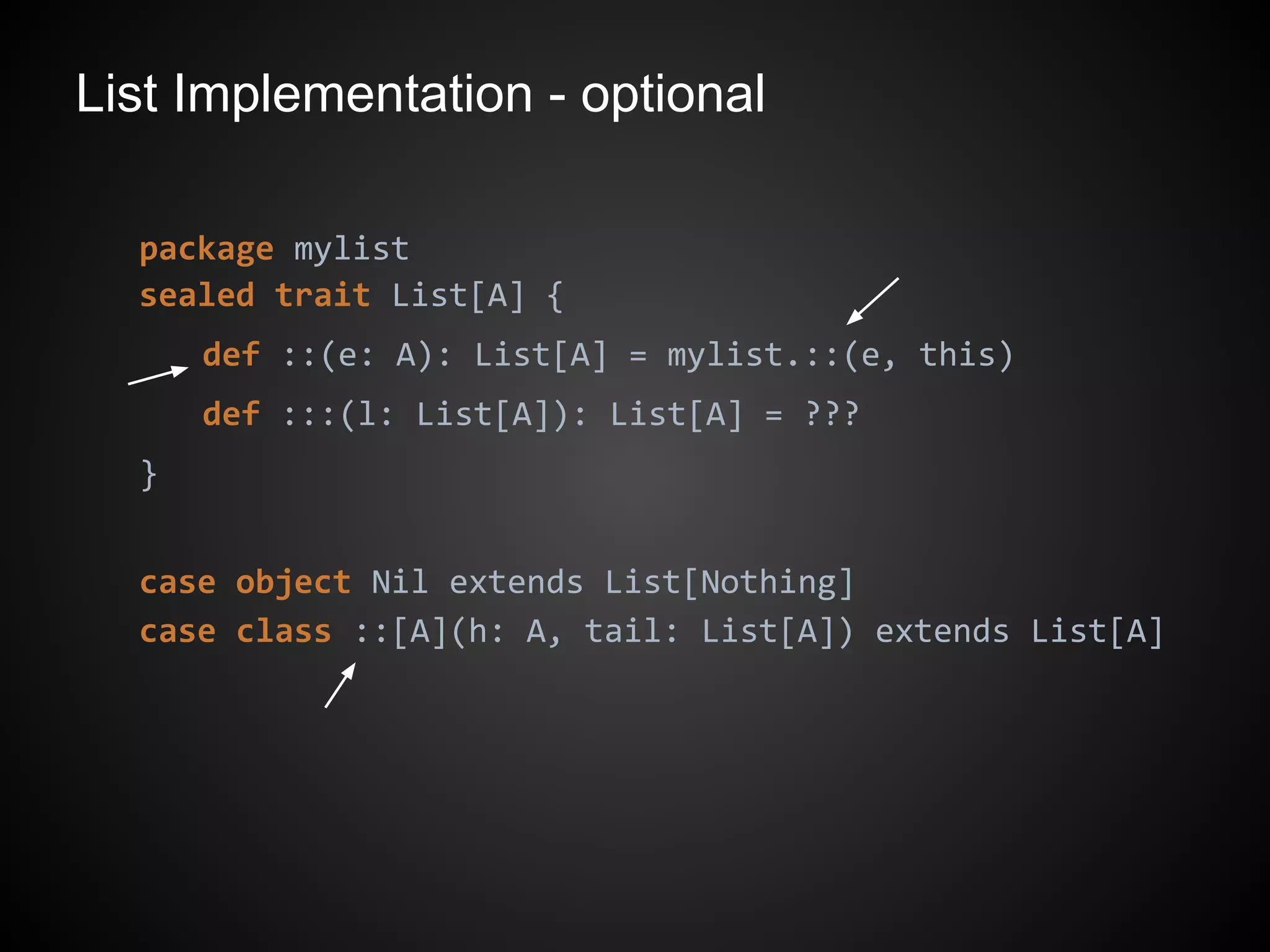 List Implementation - optional
package mylist
sealed trait List[A] {
def ::(e: A): List[A] = mylist.::(e, this)
def :::(l: List[A]): List[A] = ???
}
case object Nil extends List[Nothing]
case class ::[A](h: A, tail: List[A]) extends List[A]
 