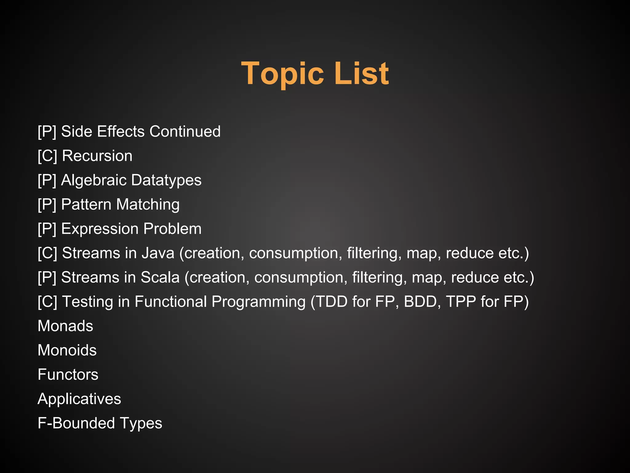 Topic List
[P] Side Effects Continued
[C] Recursion
[P] Algebraic Datatypes
[P] Pattern Matching
[P] Expression Problem
[C] Streams in Java (creation, consumption, filtering, map, reduce etc.)
[P] Streams in Scala (creation, consumption, filtering, map, reduce etc.)
[C] Testing in Functional Programming (TDD for FP, BDD, TPP for FP)
Monads
Monoids
Functors
Applicatives
F-Bounded Types
 