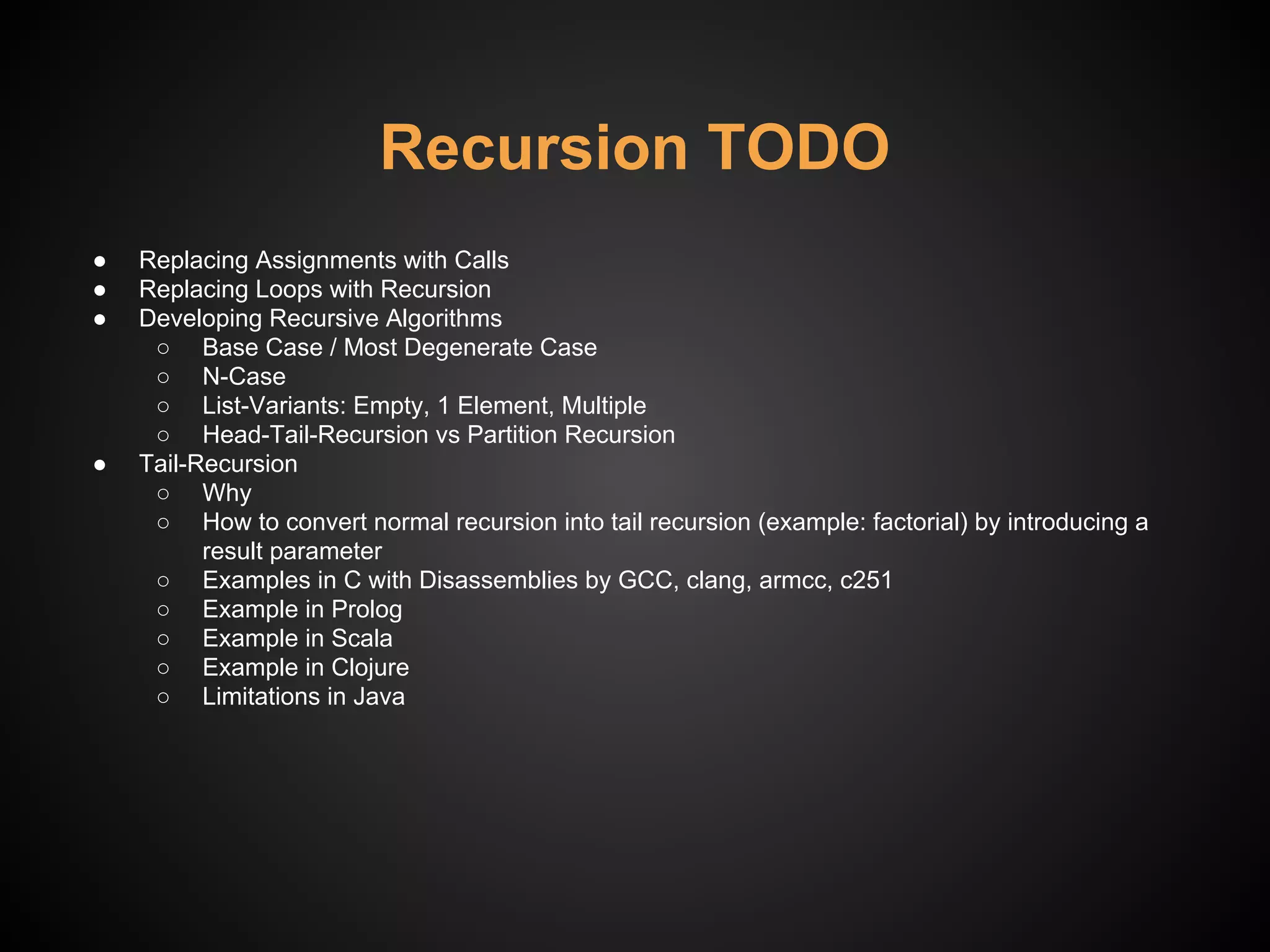Recursion TODO
● Replacing Assignments with Calls
● Replacing Loops with Recursion
● Developing Recursive Algorithms
○ Base Case / Most Degenerate Case
○ N-Case
○ List-Variants: Empty, 1 Element, Multiple
○ Head-Tail-Recursion vs Partition Recursion
● Tail-Recursion
○ Why
○ How to convert normal recursion into tail recursion (example: factorial) by introducing a
result parameter
○ Examples in C with Disassemblies by GCC, clang, armcc, c251
○ Example in Prolog
○ Example in Scala
○ Example in Clojure
○ Limitations in Java
 