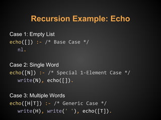 Recursion Example: Echo
Case 1: Empty List
echo([]) :- /* Base Case */
nl.
Case 2: Single Word
echo([N]) :- /* Special 1-Element Case */
write(N), echo([]).
Case 3: Multiple Words
echo([H|T]) :- /* Generic Case */
write(H), write(' '), echo([T]).
 