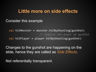 Little more on side effects
Consider this example
val hitMonster = monster.hitByShooting(gunShot)
// reduces the power of gunShot
val hitPlayer = player.hitByShooting(gunShot)
Changes to the gunshot are happening on the
slide, hence they are called as Side Effects.
Not referentially transparent.
 