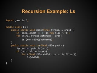 Recursion Example: Ls
import java.io.*;
public class Ls {
public static void main(final String... args) {
if (args.length == 0) ls(new File("."));
for (final String pathname : args)
ls (new File(pathname));
}
public static void ls(final File path) {
System.out.println(path);
if (path.isDirectory())
for (final File child : path.listFiles())
ls(child);
}
}
 