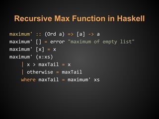 Recursive Max Function in Haskell
maximum' :: (Ord a) => [a] -> a
maximum' [] = error "maximum of empty list"
maximum' [x] = x
maximum' (x:xs)
| x > maxTail = x
| otherwise = maxTail
where maxTail = maximum' xs
 