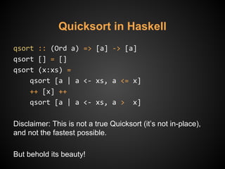 Quicksort in Haskell
qsort :: (Ord a) => [a] -> [a]
qsort [] = []
qsort (x:xs) =
qsort [a | a <- xs, a <= x]
++ [x] ++
qsort [a | a <- xs, a > x]
Disclaimer: This is not a true Quicksort (it’s not in-place),
and not the fastest possible.
But behold its beauty!
 