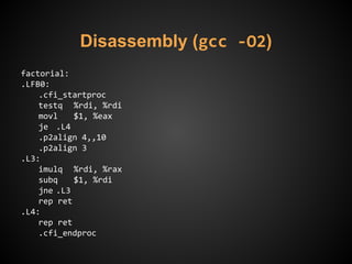 Disassembly (gcc -O2)
factorial:
.LFB0:
.cfi_startproc
testq %rdi, %rdi
movl $1, %eax
je .L4
.p2align 4,,10
.p2align 3
.L3:
imulq %rdi, %rax
subq $1, %rdi
jne .L3
rep ret
.L4:
rep ret
.cfi_endproc
 