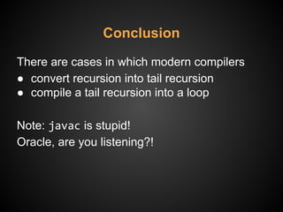 Conclusion
There are cases in which modern compilers
● convert recursion into tail recursion
● compile a tail recursion into a loop
Note: javac is stupid!
Oracle, are you listening?!
 