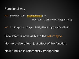 Functional way
val (hitMonster, usedGunShot) =
monster.hitByShooting(gunShot)
val hitPlayer = player.hitByShooting(usedGunShot)
Side effect is now visible in the return type.
No more side effect, just effect of the function.
New function is referentially transparent.
 
