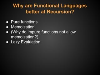 Why are Functional Languages
better at Recursion?
● Pure functions
● Memoization
● (Why do impure functions not allow
memoization?)
● Lazy Evaluation
 