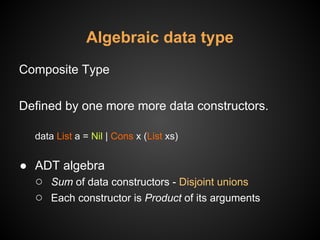 Algebraic data type
Composite Type
Defined by one more more data constructors.
data List a = Nil | Cons x (List xs)
● ADT algebra
○ Sum of data constructors - Disjoint unions
○ Each constructor is Product of its arguments
 